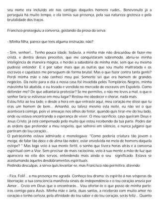 seu nome era incluído até nas cantigas daqueles homens rudes., Benevenuto já a
perseguia há muito tempo, e ela temia sua presença, pela sua natureza grotesca e pela
brutalidade dos traços.
Francisco prosseguiu a conversa, gostando da prosa da serva:
- Minha filha, parece que tens alguma instrução, não?
- Sim, senhor!... Tenho pouca idade, todavia, a minha mãe não descuidou de fazer-me
cristã, e dentro desses preceitos, que me conquistaram sobremodo, abriu-se minha
inteligência de maneira mágica, e herdei a sabedoria de minha mãe, sem que eu mesma
pudesse entender. E é por saber mais que as outras que sou muito maltratada e os
escravos e capatazes me perseguem de forma brutal. Mas o que fazer contra tanta gente?
Perdi minha mãe e não conheci meu pai. Somente sei que era homem de grandes
negócios. Da noite para o dia a nossa casa foi invadida pelos Templários Negros, minha
mãezinha foi abatida, e eu levada e vendida no mercado de escravos em Espoleto. Como
defender-me? De que adiantaria protestar? Se me permites, e não me leves a mal, o que o
senhor faria se estivesse em meu lugar? Restou-me obedecer e chorar, nada mais.
Estou feliz ao teu lado, e desde a hora em que entraste aqui, meu coração me disse que tu
eras um homem de bem... Amanhã, ou talvez mesmo esta noite, eu não sei o que
acontecerá comigo, pois vi ameaças nos olhos do feitor, quando quis tirar-me do teu lado,
onde eu estava encontrando a esperança de viver. O meu sacrifício, caso queiram Deus e
Jesus Cristo, já está compensado pelo muito que estou recebendo da tua parte. Podes dar
as ordens que pretender a meu respeito, que sofrerei em silêncio, e nunca julgarei que
partiram do teu coração...
O patrãozinho estava admirado e monologava: "Como poderia criatura tão jovem e
meiga, de falar tão doce e de alma tão nobre, estar envolvida no meio de homens daquela
estirpe? " Mas logo veio à sua mente fértil, o sonho que tivera horas atrás e a conversa
espiritual com a Voz. Sem precisar de mais raciocínio, veio à sua mente a mão de luz que
aparecera no eito dos servos, entendendo mais ainda o seu significado. Estava se
acostumando àqueles desdobramentos espirituais.
Pedindo desculpas, a serva quis levantar-se, mas Francisco não permitira, dizendo:
- Fica, Foli!... a ma presença me agrada. Conheço teu drama; és espírito á nas vésperas da
libertação; a tua consciência manifesta sinais de independência e o teu coração anseia por
Amor... Creio em Deus que o encontrarás... Vou ofertar-te o que posso de minha parte:
irás comigo para Assis. Minha mãe e Jarla, duas santas, a receberão com muito amor no
coração e tenho certeza, pela afinidade do teu saber e do teu coração, serás feliz... Quanto
 