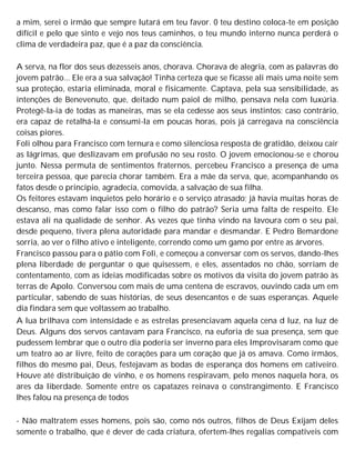 a mim, serei o irmão que sempre lutará em teu favor. 0 teu destino coloca-te em posição
difícil e pelo que sinto e vejo nos teus caminhos, o teu mundo interno nunca perderá o
clima de verdadeira paz, que é a paz da consciência.
A serva, na flor dos seus dezesseis anos, chorava. Chorava de alegria, com as palavras do
jovem patrão... Ele era a sua salvação! Tinha certeza que se ficasse ali mais uma noite sem
sua proteção, estaria eliminada, moral e fisicamente. Captava, pela sua sensibilidade, as
intenções de Benevenuto, que, deitado num paiol de milho, pensava nela com luxúria.
Protegê-la-ia de todas as maneiras, mas se ela cedesse aos seus instintos; caso contrário,
era capaz de retalhá-la e consumi-la em poucas horas, pois já carregava na consciência
coisas piores.
Foli olhou para Francisco com ternura e como silenciosa resposta de gratidão, deixou cair
as lágrimas, que deslizavam em profusão no seu rosto. O jovem emocionou-se e chorou
junto. Nessa permuta de sentimentos fraternos, percebeu Francisco a presença de uma
terceira pessoa, que parecia chorar também. Era a mãe da serva, que, acompanhando os
fatos desde o princípio, agradecia, comovida, a salvação de sua filha.
Os feitores estavam inquietos pelo horário e o serviço atrasado; já havia muitas horas de
descanso, mas como falar isso com o filho do patrão? Seria uma falta de respeito. Ele
estava ali na qualidade de senhor. As vezes que tinha vindo na lavoura com o seu pai,
desde pequeno, tivera plena autoridade para mandar e desmandar. E Pedro Bemardone
sorria, ao ver o filho ativo e inteligente, correndo como um gamo por entre as árvores.
Francisco passou para o pátio com Foli, e começou a conversar com os servos, dando-lhes
plena liberdade de perguntar o que quisessem, e eles, assentados no chão, sorriam de
contentamento, com as ideias modificadas sobre os motivos da visita do jovem patrão às
terras de Apolo. Conversou com mais de uma centena de escravos, ouvindo cada um em
particular, sabendo de suas histórias, de seus desencantos e de suas esperanças. Aquele
dia findara sem que voltassem ao trabalho.
A lua brilhava com intensidade e as estrelas presenciavam aquela cena d luz, na luz de
Deus. Alguns dos servos cantavam para Francisco, na euforia de sua presença, sem que
pudessem lembrar que o outro dia poderia ser inverno para eles Improvisaram como que
um teatro ao ar livre, feito de corações para um coração que já os amava. Como irmãos,
filhos do mesmo pai, Deus, festejavam as bodas de esperança dos homens em cativeiro.
Houve até distribuição de vinho, e os homens respiravam, pelo menos naquela hora, os
ares da liberdade. Somente entre os capatazes reinava o constrangimento. E Francisco
lhes falou na presença de todos
- Não maltratem esses homens, pois são, como nós outros, filhos de Deus Exijam deles
somente o trabalho, que é dever de cada criatura, ofertem-lhes regalias compatíveis com
 