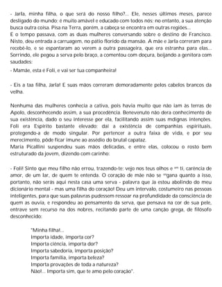 - Jarla, minha filha, o que será do nosso filho?... Ele, nesses últimos meses, parece
desligado do mundo; é muito amável e educado com todos nós; no entanto, a sua atenção
busca outra coisa. Pisa na Terra, porém, a cabeça se encontra em outras regiões...
E o tempo passava, com as duas mulheres conversando sobre o destino de Francisco.
Nisto, deu entrada a carruagem, no pátio florido da mansão. A mãe e Jarla correram para
recebê-lo, e se espantaram ao verem a outra passageira, que era estranha para elas...
Sorrindo, ele pegou a serva pelo braço, a comentou com doçura, beijando a genitora com
saudades:
- Mamãe, esta é Foli, e vai ser tua companheira!
- Eis a taa filha, Jarla! E suas mãos correram demoradamente pelos cabelos brancos da
velha.
Nenhuma das mulheres conhecia a cativa, pois havia muito que não iam às terras de
Apolo, desconhecendo assim, a sua procedência. Benevenuto não dera conhecimento de
sua existência, dado o seu interesse por ela, facilitando assim suas mdignas intenções.
Foli era Espírito bastante elevado; daí a existência de companhias espirituais,
protegendo-a de modo singular. Por pertencer a outra faixa de vida, e por seu
merecimento, pôde ficar imune ao assédio do brutal capataz.
Maria Picallini suspendeu suas mãos delicadas, e entre elas, colocou o rosto bem
estruturado da jovem, dizendo com carinho:
- Foli! Sinto que meu filho não errou, trazendo-te; vejo nos teus olhos e em ti, carência de
amor, de um lar, de quem te entenda. O coração de mãe não se engana quanto a isso,
portanto, não serás aqui nesta casa uma serva - palavra que Ja estou abolindo do meu
dicionário mental - mas uma filha do coração! Deu um intervalo, costumeiro nas pessoas
inteligentes, para que suas palavras pudessem ressoar na profundidade da consciência de
quem as ouvia, e respondeu ao pensamento da serva, que pensava na cor de sua pele,
entrave sem recurso na dos nobres, recitando parte de uma canção grega, de filósofo
desconhecido:
"Minha filha!...
Importa idade, importa cor?
Importa ciência, importa dor?
Importa sabedoria, importa posição?
Importa família, importa beleza?
Importa provações de toda a natureza?
Não!... Importa sim, que te amo pelo coração".
 