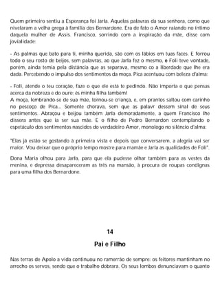 Quem primeiro sentiu a Esperança foi Jarla. Aquelas palavras da sua senhora, como que
nivelaram a velha grega à família dos Bernardone. Era de fato o Amor raiando no íntimo
daquela mulher de Assis. Francisco, sorrindo com a inspiração da mãe, disse com
jovialidade:
- As palmas que bato para ti, minha querida, são com os lábios em tuas faces. E forrou
todo o seu rosto de beijos, sem palavras, ao que Jarla fez o mesmo, e Foli teve vontade,
porém, ainda temia pela distância que as separava, mesmo co a liberdade que lhe era
dada. Percebendo o impulso dos sentimentos da moça. Pica acentuou com beleza d'alma:
- Foli, atende o teu coração, faze o que ele está te pedindo. Não importa o que pensas
acerca da nobreza e do ouro; és minha filha também!
A moça, lembrando-se de sua mãe, tornou-se criança, e, em prantos saltou com carinho
no pescoço de Pica... Somente chorava, sem que as palavr dessem sinal de seus
sentimentos. Abraçou e beijou também Jarla demoradamente, a quem Francisco lhe
dissera antes que ia ser sua mãe. E o filho de Pedro Bernardon contemplando o
espetáculo dos sentimentos nascidos do verdadeiro Amor, monologo no silêncio d'alma:
"Elas já estão se gostando à primeira vista e depois que conversarem, a alegria vai ser
maior. Vou deixar que o próprio tempo mostre para mamãe e Jarla as qualidades de Foli".
Dona Maria olhou para Jarla, para que ela pudesse olhar também para as vestes da
menina, e depressa desapareceram as três na mansão, à procura de roupas condignas
para uma filha dos Bernardone.
14
Pai e Filho
Nas terras de Apolo a vida continuou no ramerrão de sempre: os feitores mantinham no
arrocho os servos, sendo que o trabalho dobrara. Os seus lombos denunciavam o quanto
 