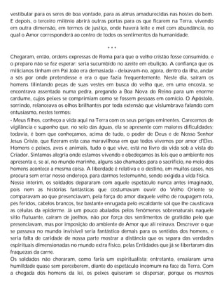 vestibular para os seres de boa vontade, para as almas amadurecidas nas hostes do bem.
E depois, o terceiro milênio abrirá outras portas para os que ficarem na Terra, vivendo
em outra dimensão, em termos de justiça, onde haverá leite e mel com abundância, no
qual o Amor corresponderá ao centro de todos os sentimentos da humanidade.
* * *
Chegaram, então, ordens expressas de Roma para que o velho cristão fosse consumido, e
o preparo não se fez esperar: seria sucumbido no azeite em ebulição. A confiança que os
milicianos tinham em Pai João era demasiada - deixavam-no, agora, dentro da ilha, andar
a sós por onde pretendesse e era o que fazia frequentemente. Neste dia, saíram os
homens tilintando peças de suas vestes em busca do velho que, em uma encosta, se
encontrava assentado numa pedra, pregando a Boa Nova do Reino para um enorme
cardume, cujos peixes se comprimiam como se fossem pessoas em comício. O Apóstolo,
sorrindo, relanceava os olhos brilhantes por toda extensão que vislumbrava falando com
entusiasmo, nestes termos:
- Meus filhos, conheço a vida aqui na Terra com os seus perigos eminentes. Carecemos de
vigilância e suponho que, no seio das águas, ela se apresente com maiores dificuldades;
todavia, é bom que conheçamos, acima de tudo, o poder de Deus e de Nosso Senhor
Jesus Cristo, que fizeram esta casa maravilhosa em que todos vivemos por amor d'Eles.
Homens e peixes, aves e animais, tudo o que vive, está no livro da vida sob a vista do
Criador. Sintamos alegria onde estamos vivendo e obedeçamos às leis que o ambiente nos
apresenta e, se aí, no mundo marinho, alguns são chamados para o sacrifício, no meio dos
homens acontece a mesma coisa. A liberdade é relativa e o destino, em muitos casos, nos
procura sem errar nosso endereço, para darmos testemunho, sendo exigida a vida física.
Nesse ínterim, os soldados depararam com aquele espetáculo nunca antes imaginado,
pois nem as histórias fantásticas que costumavam ouvir do Velho Oriente se
comparavam ao que presenciavam, pela força do amor daquele velho de roupagem rota,
pés feridos, cabelos brancos, tez bastante enrugada pelo escaldante sol que lhe causticava
as células da epiderme. Já um pouco abalados pelos fenômenos sobrenaturais naquele
sítio flutuante, caíram de joelhos, não por força dos sentimentos de gratidão pelo que
presenciavam, mas por imposição do ambiente de Amor que ali reinava. Descrever o que
se passava no mundo invisível seria fantástico demais para os sentidos dos homens, e
seria falta de caridade de nossa parte mostrar a distância que os separa das verdades
espirituais dimensionadas no mundo extra físico, pelas Entidades que já se libertaram das
fraquezas da carne.
Os soldados não choraram, como faria um espiritualista; entretanto, ensaiaram uma
humildade quase sem perceberem, diante do espetáculo incomum na face da Terra. Com
a chegada dos homens da lei, os peixes quiseram se dispersar, porque os mesmos
 