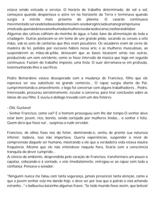 estava sendo esticado o serviço. O horário de trabalho determinado, de sol a sol,
começava quando despontava o astro rei no horizonte da Terra e terminava quando
surgia a estrela mais próxima do planeta. O casarão continuava
movimentado;servasdetodasasidadesmoviam-sesobaregênciadeumanegraimpetuosa
emalvada,quenãodeixavanenhumadasmulheressedaraodescanso,nashorasdelabor.
Algumas das cativas colhiam do moinho de água, o fubá, base da alimentação de toda a
criadagem. Outras postavam-se em tomo de um grande pilão, socando os cereais a oito
mãos, sob os sons de cantorias que lhes eram peculiares. Os socadores eram de cerne de
madeira de lei, polidos por escravos hábeis nessa arte, e as mulheres musculosas, ao
suspenderem as mãos-de-pilão, deixavam que as bases tocassem umas nas outras,
produzindo um som estridente, como se fosse intervalo da música que logo em seguida
continuava. Faziam do trabalho imposto, uma festa. O suor derramava-se em profusão,
testemunhando-lhes o sacrifício.
Pedro Bemardone estava desesperado com a mudança de Francisco, filho que ele
esperava ser seu substituto no grande comércio... O rapaz surgiu diante do Pai,
cumprimentando-o amavelmente, e logo foi conversar com alguns trabalhadores... Pedro,
interessado, procurou sorrateiramente, escutar a conversa, para tirar conclusões sobre as
ideias do seu filho. E ouviu o diálogo travado com um dos feitores:
- Olá, Gustavo!
- Senhor Francisco, como vai? E o homem prosseguiu sem lhe dar tempo-O senhor deve
estar bem; jovem, rico, bonito, sendo cortejado por mulheres lindas... o senhor é feliz.
Quem dera que fosse eu!... suspirou o rude servidor.
Francisco, de olhos fixos nos do feitor, dominando-o, sentiu de pronto sua natureza
inferior; todavia, isso não importava. Queria experiências, suspender o nível de
compreensão daquele ser humano, mostrando a ele que a verdadeira vida estava noutra
frequência. Mesmo que ele não entendesse naquela hora, ficaria com a consciência
tranquila do dever cumprido...
A ciência do ambiente, desprendida pelo coração de Francisco, transformara um pouco o
capataz, colocando-o à vontade, e este imediatamente, entregou-se ao rapaz com toda a
confiança. Pensava o senador:
"Ninguém nunca me falou com tanta segurança, jamais presenciei tanta atenção, como a
que o jovem senhor está me dando hoje, e deve ser por isso que o patrão o está achando
estranho..." e balbuciou baixinho algumas frases: "Se todo mundo fosse assim, que beleza!
 