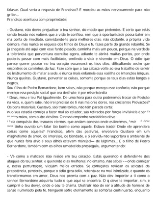 falasse. Qual seria a resposta de Francisco? E mordeu as mãos nervosamente para não
gritar...
Francisco acentuou com propriedade:
- Gustavo, não deves prejudicar o teu senhor, do modo que pretendes. É certo que estás
sendo lesado nos valores que a vida te confiou, sem que a oportunidade possa bater em
ma porta de imediato, convidando-te para melhores dias; não obstante, a própria vida
demora, mas nunca se esquece dos filhos de Deus e tu fazes parte do grande rebanho. Se
já chegaste até aqui com esse fardo pesado, caminha mais um pouco, porque na verdade
a tolerância que porventura exercitas agora, adiante te abrirá muitas portas, por onde
poderás passar com mais facilidade, sentindo a vida e vivendo em Deus. O ódio que
parece querer pousar no teu coração escurecerá os teus dias, dificultando assim que
encontres os caminhos da luz. Faze com que a tua cabaça volte ao seu trabalho de servir
de instrumento de matar a sede, e nunca mais enlameie essa vasilha de intenções iníquas.
Nunca queiras, Gustavo, perverter as coisas, somente porque os teus dias estão longos e
negros.
Sou filho de Pedro Bemardone, bem sabes, não porque mereço esse conforto, não porque
mereço essa posição social que ora desfruto; é por misericórdia
e Deus, meu e teu Pai igualmente. De uma hora para outra poderemos trocar de Posição
na vida, e, quem sabe, não irei precisar de ti nas maiores dores, nas cmciantes Provações?
Os bens materiais, Gustavo, são transitórios, não têm parada certa;
nuo sua estadia começa a fazer mal ao zelador, são retirados por forças invisíveis e ser Ca
em outras mãos, com outro destino. O nosso empenho verdadeiro deve
r 0 da conquista dos tesouros eternos, que andam conosco onde estivermos, ^mir ^ ^e'tor
nunca tinha ouvido um falar tão bonito como aquele. Estava irado! Onde ele aprendera
coisas como aquelas? Francisco, além das palavras, envolvera Gustavo em um
magnetismo de amor, de interesse, de bondade, e o servid0r não suportara o ambiente de
que nunca fora alvo e seus olhos estavam marejad— de lágrimas... E o filho de Pedro
Bernardone, também com os olhos umedecido prosseguiu, argumentando:
- Vê como a maldade não reside em teu coração. Estás querendo é defender-te dos
ataques do teu senhor, e querendo dias melhores; no entanto, não sabes ~~-onde começar
e, nessa perturbação, vicejam meios errados. Se começares revidan os acicates da
prepotência, perderás, porque o ódio gera ódio, rebenta-se na mai inimizade, e quando os
transformamos em amor, Deus nos premia com a paz. Não dev importar a ti como o
senhor Bernardone adquiriu tudo o que aqui se encontra. O q deve te importar, sim, é
cumprir o teu dever, onde o céu te chama. Destruir não de ser a atitude de homens de
senso iluminado pela fé. Ninguém sofre eternamente as sombras continuarão, enquanto
 