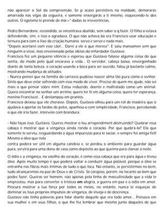 não aparecer o Sol da compreensão. Se p acaso persistires na maldade, demorarás
amarrado nas vigas da cegueira, e someme enxergarás a ti mesmo, esquecendo-te dos
outros. O egoísmo te prende de mã<>* dadas às irreverências.
Pedro Bernardone, escondido, se encontrava abatido, sem saber o q fazer. O filho o estava
defendendo, sim, e isso o agradava. O que não achava bo era Francisco usar educação e
ternura para com o lixo da criação humana; servo e servo e nada mais.
"Depois acertarei com esse cão!... Darei a ele o que merece". E saiu mansamen sem que
ninguém o visse, mas envenenado pelas ideias do enfardador Gustavo.
Francisco fez um pequeno silêncio e esperou que Gustavo falasse alguma coisa do que
sentia, do modo pelo qual encarava a vida... O servidor, cabeça baixa, envergonhado
diante de tanta beleza, o coração usando a boca para ser ouvido, falou já bastante calmo,
mostrando mudança de atitudes:
- Nunca pensei que na família do carrasco pudesse nascer alma tão pura como o senhor.
Sinto que deve estar sofrendo com esse modo de viver. Preciso de quem me ajude, não sei
mais o que pensar sobre mim. Estou reduzido, doente e maltratado como um animal.
Quero encontrar no senhor um arrimo, quero ter fé em alguma coisa, quero ter esperança,
menino Francisco!... E destampou em prantos.
Francisco deixou que ele chorasse. Depois, Gustavo olhou para um rol de madeira que o
ajudava a apertar os fardos de peles, apanhou-o com simplicidade, Francisco, percebendo
o que ele iria fazer, interveio com brandura:
- Não faças isso, Gustavo. Queres mostrar o teu arrependiment destruindo? Quebrar essa
cabaça é mostrar que a vingança ainda ronda o coração. Por que quebrá-la? Ela que
somente te serviu, resguardando a água impurezas para te saciar, e sempre foi amiga fiel!
Mesmo o óleo que nela
contra poderá ser útil cm alguma candeia e, se perdeu o ambiente para guardar água
pura, servirá para uma dona de casa como depósito ao que queima para clarear a noite.
O ódio e a vingança, na vasilha do coração, é como essa cabaça que era para água e levou
óleo. Após muito tempo é que poderá voltar a conduzir água potável, porque o óleo se
entranha nas fibras mais íntimas de tudo o que toca. No entanto, se persistirmos no bem,
tudo alcançaremos na paz de Deus e de Cristo. Sê corajoso, porém, no tocante ao bem que
podes fazer. Queiras ser homem, não apenas pela linha de masculinidade que a vida te
emprestou, mas para converter a tristeza em alegria, a guerra em paz e o ódio em amor.
Procura mostrar a tua força por todos os meios, no entanto, nunca te esqueças de
dominar os teus próprios impulsos de vingança, de inveja e de descrença.
Gustavo não tinha palavras para falar diante daquele que era todo amor... Pensava em
sua mulher e em seus filhos, o que lhe fez lembrar que mesmo junto daqueles de que
 