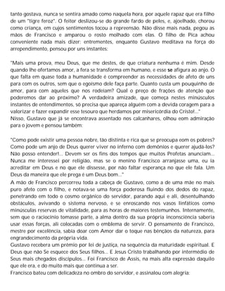 tanto gostava, nunca se sentira amado como naquela hora, por aquele rapaz que era filho
de um "tigre feroz". O feitor deslizou-se do grande fardo de peles, e, ajoelhado, chorou
como criança, em cujos sentimentos tocou a repreensão. Não disse mais nada, pegou as
mãos de Francisco e amparou o rosto molhado com elas. O filho de Pica achou
conveniente nada mais dizer; entrementes, enquanto Gustavo meditava na força do
arrependimento, pensou por uns instantes:
"Mais uma prova, meu Deus, que me destes, de que criatura nenhuma é mim. Desde
quando lhe ofertamos amor, a fera se transforma em humano, e esse se afigura ao anjo. O
que falta em quase toda a humanidade é compreender as necessidades de afeto de uns
para com os outros, sem que o egoísmo dele faça parte. Quanto custa um pouquinho de
amor, para com aqueles que nos rodeiam? Qual o preço de frações de atenção que
poderemos dar ao próximo? A verdadeira amizade, que começa nestes minúsculos
instantes de entendimentos, só precisa que apareça alguém com a devida coragem para a
valorizar e fazer expandir esse tesouro que herdamos por misericórdia do Cristo!..."
Nisso, Gustavo que já se encontrava assentado nos calcanhares, olhou eom admiração
para o jovem e pensou também:
"Como pode existir uma pessoa nobre, tão distinta e rica que se preocupa eom os pobres?
Como pode um anjo de Deus querer viver no inferno com demônios e querer ajudá-los?
Não posso entender!... Devem ser os fins dos tempos que muitos Profetas anunciam...
Nunca me interessei por religião, mas se o menino Francisco arranjasse uma, eu ia
acreditar em Deus e no que ele dissesse, por não faltar esperança no que ele fala. Um
Deus da maneira que ele prega é um Deus bom..."
A mão de Francisco percorreu toda a cabeça de Gustavo, como a de uma mãe no mais
puro afeto com o filho, e notava-se uma força poderosa fluindo dos dedos do rapaz,
penetrando em todo o cosmo orgânico do servidor, parando aqui e ali, desentulhando
obstáculos, avivando o sistema nervoso, e se enroscando nos vasos linfáticos como
minúsculas reservas de vitalidade, para as horas de maiores testemunhos. Internamente,
sem que o raciocínio tomasse parte, a alma dentro da sua própria inconsciência saberia
usar essas forças, ali colocadas com o emblema de servir. O pensamento de Francisco,
mestre por excelência, sabia doar com Amor dar o toque nas bênçãos da natureza, para
engrandecimento da própria vida.
Gustavo recebera um prêmio por lei de justiça, na sequência da maturidade espiritual. E
Deus que não Se esquece dos Seus filhos... E Jesus Cristo trabalhando por intermédio de
Seus mais chegados discípulos... Foi Francisco de Assis, na mais alta expressão daquilo
que ele era, e do muito mais que continua a ser.
Francisco bateu com delicadeza no ombro do servidor, e assinalou com alegria:
 