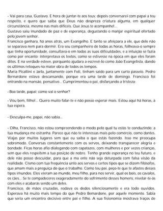 - Vai para casa, Gustavo. E hora de juntar-te aos teus; depois conversarei com papai a teu
respeito, e quero que saiba que Deus não despreza criatura alguma, em qualquer
circunstância, mesmo nas mais difíceis. Que Jesus te acompanhe!...
Gustavo saiu inundado de paz e de esperança, degustando o manjar espiritual ofertado
pelo jovem senhor.
Francisco ganhara, há anos atrás, um Evangelho. E tanto se afeiçoara a ele, que dele não
se separava nem para dormir. Era seu companheiro de todas as horas, folheava-o sempre
que tinha oportunidade, consultava-o em todas as suas dificuldades, e a intuição se fazia
como por encanto; interpretava os textos, como se estivesse na época em que eles foram
ditos. E na verdade esteve, porquanto ajudara a escrevê-lo como João Evangelista, dando
os últimos retoques na maior obra de todos os tempos.
Maria Picallini e Jarla, juntamente com Foli, tinham saído para um curto passeio. Pedro
Bernardone estava descansando, porque era uma tarde de domingo. Francisco foi
entrando na mansão, pensativo... Cumprimentou o pai, disfarçando a tristeza:
- Boa tarde, papai; como vai o senhor?
- Vou bem, filho!... Quero muito falar-te e não posso esperar mais. Estou aqui há horas, à
tua espera.
- Desculpa-me, papai, não sabia...
- Olha, Francisco, não estou compreendendo o modo pelo qual tu estás te conduzindo; a
tua mudança me estranha. Parece que não te interessas mais pelo comércio, como dantes.
Viajas por muitos lugares sem que eu saiba o que estás fazendo. Isso me preocupa
sobremodo. Conversas constantemente com os servos, deixando transparecer alegria e
bondade. Ficas horas afio dialogando com capatazes, com mulheres e por vezes crianças,
sem que eles respeitem a tua posição de nobre. Tenho grande esperança no teu futuro, e
dele não posso descuidar, para que a ma ente não seja deturpada com falsa visão da
realidade. Cismo com tua frequência unto aos servos e certos tipos que se dizem filósofos,
que amam mais a preguiça do que o trabalho. Como teu pai, peço-te que te afastes desses
tipos imundos. Eles vieram ao mundo, meu filho, para nos servir, qual os bois, os cavalos,
os cães... Se te compadeceres exageradamente do sofrimento desses homens, nivelar-te-ás
com eles e acabarás sendo um deles.
Francisco, de mãos cruzadas, rodava os dedos silenciosamente e era todo ouvidos.
Esperava há muito mais tempo do que Pedro Bemardone, por aquele momento. Sabia
que seria um encontro decisivo entre pai e filho. A sua fisionomia mostrava traços de
 