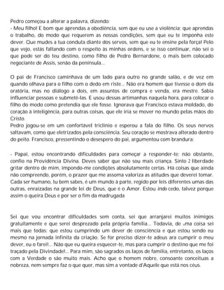 Pedro começou a alterar a palavra, dizendo:
- Meu filho! E bom que aprendas a obediência, sem que eu use a violência; que aprendas
o trabalho, do modo que requerem as nossas condições, sem que eu te imponha este
dever. Que mudes a tua conduta diante dos servos, sem que eu te ensine pela força! Pelo
que vejo, estás faltando com o respeito às minhas ordens, e se isso continuar, não sei o
que pode ser do teu destino, como filho de Pedro Bernardone, o mais bem colocado
negociante de Assis, senão da península...
O pai de Francisco caminhava de um lado para outro no grande salão, e de vez em
quando olhava para o filho com o dedo em riste... Não era homem que tivesse o dom da
oratória, mas no diálogo a dois, em assuntos de compra e venda, era mestre. Sabia
influenciar pessoas e submetê-las. E usou dessas artimanhas naquela hora, para colocar o
filho do modo como pretendia que ele fosse. Ignorava que Francisco estava moldado, do
coração à inteligência, para outras coisas, que ele iria se mover no mundo pelas mãos do
Cristo.
Pedro jogou-se em um confortável triclínio e esperou a fala do filho. Os seus nervos
saltavam, como que eletrizados pela consciência. Seu coração se mostrava alterado dentro
do peito. Francisco, pressentindo o desespero do pai, argumentou com brandura:
- Papai, estou encontrando dificuldades para começar a responder-te; não obstante,
confio na Providência Divina. Deves saber que não sou mais criança. Sinto 2 liberdade
gritar dentro de mim, impondo-me condições absolutamente certas. Há coisas que ainda
não compreendo, porém, o prazer que me assoma valoriza as atitudes que deverei tomar.
Cada ser humano, tu bem sabes, é um mundo à parte, regido por leis diferentes umas das
outras, enraizadas na grande lei de Deus, que é o Amor. Estou indo cedo, talvez porque
assim o queira Deus e por ser o fim da madrugada
Sei que vou encontrar dificuldades sem conta, sei que arranjarei muitos inimigos
gratuitamente e que serei desprezado pela própria família... Todavia, de uma coisa sei
mais que todas: que estou cumprindo um dever de consciência e que estou sendo eu
mesmo na jornada infinita da criação. Se for preciso dizer-te adeus ara cumprir o meu
dever, eu o farei!... Não que eu queira esquecer-te, mas para cumprir o destino que me foi
traçado pela Divindade!... Para mim, são sagrados os laços de família, entretanto, os laços
com a Verdade o são muito mais. Acho que o homem nobre, consoante conceituas a
nobreza, nem sempre faz o que quer, mas sim a vontade d'Aquele que está nos céus.
 