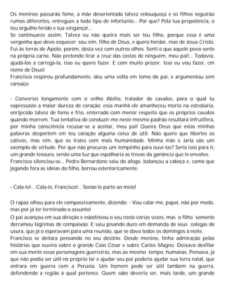 Os meninos passarão fome, a mãe desorientada talvez enlouqueça e os filhos seguirão
rumos diferentes, entregues a todo tipo de infortúnio... Por que? Pela tua prepotência, o
teu orgulho ferido e tua vingança!...
Se continuares assim. Talvez eu não queira mais ser teu filho, porque essa é uma
vergonha que devo esquecer; sou sim, filho de Deus, e quero herdar, mas de Jesus Cristo.
Fui às terras de Apolo, porém, desta vez com outros olhos. Senti o que aquele povo sente
na própria carne. Não pretendo tirar a cruz das costas de ninguém, meu pai!... Todavia,
ajudá-los a carregá-la, isso eu quero fazer. E com muito prazer. Isso eu vou fazer, cm
nome de Deus!
Francisco respirou profundamente, deu uma volta em tomo do pai, e argumentou sem
cansaço:
- Conversei longamente com o velho Abílio, tratador de cavalos, para o qual tu
expressaste a maior dureza de coração; essa manhã ele amanheceu morto na estrebaria,
enrijecido talvez de fome e frio, enterrado com menor respeito que os próprios cavalos
quando morrem. Tua tentativa de conduzir-me neste mesmo padrão resultará infrutífera,
por minha consciência recusar-se a aceitar, meu pai! Queira Deus que estas minhas
palavras despertem em teu coração alguma coisa de útil. Não quero que libertes os
cativos, mas sim, que os trates com mais humanidade. Minha mãe e Jarla são um
exemplo de virtude. Por que não procuras um tempinho para ouvi-las? Seria isso para ti,
um grande tesouro, senão uma luz que espalharia as trevas da ganância que te envolve.
Francisco silenciou-se... Pedro Bernardone saiu do afogo, balançou a cabeça e, como que
jogando fora as ideias do filho, berrou estentoricamente:
- Cala-te!... Cala-te, Francisco!... Senão te parto ao meio!
O rapaz olhou para ele compassivamente, dizendo: - Vou calar-me, papai, não por medo,
mas por já ter terminado o assunto!
O pai avançou em sua direção e esbofeteou o seu rosto várias vezes, mas o filho somente
derramou lágrimas de compaixão. E saiu pisando duro em demanda de seus colegas de
usura, que já o esperavam para uma reunião, que se dava todos os domingos à noite.
Francisco se deitara pensando no seu destino. Desde menino, tinha admiração pelas
histórias que ouvira sobre o grande Caio César e sobre Carlos Magno. Deixava desfilar
em sua mente essas personagens guerreiras, mas ao mesmo tempo, humanas. Pensava, já
que não podia ser útil no próprio lar e ajudar seu pai poderia ajudar sua terra natal, que
entrara em guerra com a Perúsia. Um homem pode ser útil também na guerra,
defendendo a região à qual pertence. Quem sabe deveria ser, mais tarde, um grande
 