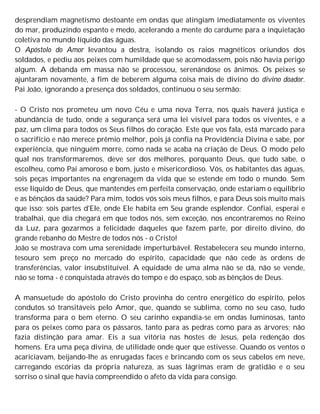 desprendiam magnetismo destoante em ondas que atingiam imediatamente os viventes
do mar, produzindo espanto e medo, acelerando a mente do cardume para a inquietação
coletiva no mundo líquido das águas.
O Apóstolo do Amor levantou a destra, isolando os raios magnéticos oriundos dos
soldados, e pediu aos peixes com humildade que se acomodassem, pois não havia perigo
algum. A debanda em massa não se processou, serenándose os ânimos. Os peixes se
ajuntaram novamente, a fim de beberem alguma coisa mais de divino do divino doador.
Pai João, ignorando a presença dos soldados, continuou o seu sermão:
- O Cristo nos prometeu um novo Céu e uma nova Terra, nos quais haverá justiça e
abundância de tudo, onde a segurança será uma lei visível para todos os viventes, e a
paz, um clima para todos os Seus filhos do coração. Este que vos fala, está marcado para
o sacrifício e não merece prêmio melhor, pois já confia na Providência Divina e sabe, por
experiência, que ninguém morre, como nada se acaba na criação de Deus. O modo pelo
qual nos transformaremos, deve ser dos melhores, porquanto Deus, que tudo sabe, o
escolheu, como Pai amoroso e bom, justo e misericordioso. Vós, os habitantes das águas,
sois peças importantes na engrenagem da vida que se estende em todo o mundo. Sem
esse líquido de Deus, que mantendes em perfeita conservação, onde estariam o equilíbrio
e as bênçãos da saúde? Para mim, todos vós sois meus filhos, e para Deus sois muito mais
que isso: sois partes d'Ele, onde Ele habita em Seu grande esplendor. Confiai, esperai e
trabalhai, que dia chegará em que todos nós, sem exceção, nos encontraremos no Reino
da Luz, para gozarmos a felicidade daqueles que fazem parte, por direito divino, do
grande rebanho do Mestre de todos nós - o Cristo!
João se mostrava com uma serenidade imperturbável. Restabelecera seu mundo interno,
tesouro sem preço no mercado do espírito, capacidade que não cede às ordens de
transferências, valor insubstituível. A equidade de uma alma não se dá, não se vende,
não se toma - é conquistada através do tempo e do espaço, sob as bênçãos de Deus.
A mansuetude do apóstolo do Cristo provinha do centro energético do espírito, pelos
condutos só transitáveis pelo Amor, que, quando se sublima, como no seu caso, tudo
transforma para o bem eterno. O seu carinho expandia-se em ondas luminosas, tanto
para os peixes como para os pássaros, tanto para as pedras como para as árvores; não
fazia distinção para amar. Eis a sua vitória nas hostes de Jesus, pela redenção dos
homens. Era uma peça divina, de utilidade onde quer que estivesse. Quando os ventos o
acariciavam, beijando-lhe as enrugadas faces e brincando com os seus cabelos em neve,
carregando escórias da própria natureza, as suas lágrimas eram de gratidão e o seu
sorriso o sinal que havia compreendido o afeto da vida para consigo.
 