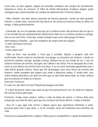 Certa feita, os dois rapazes, depois de esticados combates nos campos de treinamento,
isolaram-se como de costume. O filho de Pedro Bernardone irradiava alegria, pelas
vantagens que estava levando nos campos de adestramento. Francisco falava-
- Olha, Shaolin, nós dois somos sementes de futuros generais; vamos ser dois grandes
homens, e ainda mais, invencíveis! No decorrer da conversa Francisco fixou os olhos no
amigo, e falou profeticamente:
- Camarada, de vez em quando sinto que já te conhecia antes. No primeiro dia em que te
vi, fui tomado de um contentamento indescritível. Não sei se o mesmo aconteceu contigo,
mas eu me senti feliz. Creio que, sendo verdade o que uma velha grega me falou...
Interrompeu-o Shaolin:... que nós mudamos de corpo como de roupas!.
- E não? acentuou Francisco.
- Sim, sim!...
- Como sabes isso?
- Não sei bem, mas acredito, e sinto que é verdade. Depois a própria vida tem
confirmado. Assim como tu encontraste essa grega, eu encontrei um indiano, e desde os
primeiros contatos comigo, quando criança, afeiçoei-me ao seu modo de ser, e ele me
contava histórias do Oriente, do Egito, da Caldeia e da China. Fez-se discípulo do Cristo,
como se esse Mestre do oriente fosse um Deus. E eu me senti fascinado igualmente com a
vida d'Esté grande místico. Acho que Ele destampou uma nova força nas mentes dos
homens; tenho saudades dos lugares por onde o Nazareno andou. E ainda mais, esse
velho indiano descobriu um dom em mim que eu não tinha observado, ou então, achava
que era natural em todas as criaturas.
Interveio, Francisco:
E o que era, que dom era esse? Shaolin prosseguiu sorrindo:
. É o dom de gravar tudo o que ouço ou que leio pela primeira vez; de nada me esqueço.
Ele mesmo ficava admirado...
Francisco, meigo como sempre, enfiou a mão no bolso da túnica, e retirou dela uma
oração que sua mãe lhe dera, para que ele recitasse nas horas difíceis, e falou a Shaolin:
- Vou ler o que aqui está escrito e depois quero que reproduzas fielmente o texto;
provarás para mim o que dizes, e, se for verdade, serás um fenômeno nos caminhos da
vida.
Francisco leu pausadamente a súplica. Olhou para o companheiro, e pediu brandamente:
 