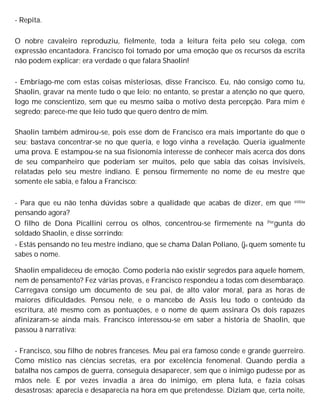 - Repita.
O nobre cavaleiro reproduziu, fielmente, toda a leitura feita pelo seu colega, com
expressão encantadora. Francisco foi tomado por uma emoção que os recursos da escrita
não podem explicar; era verdade o que falara Shaolin!
- Embriago-me com estas coisas misteriosas, disse Francisco. Eu, não consigo como tu,
Shaolin, gravar na mente tudo o que leio; no entanto, se prestar a atenção no que quero,
logo me conscientizo, sem que eu mesmo saiba o motivo desta percepção. Para mim é
segredo; parece-me que leio tudo que quero dentro de mim.
Shaolin também admirou-se, pois esse dom de Francisco era mais importante do que o
seu; bastava concentrar-se no que queria, e logo vinha a revelação. Queria igualmente
uma prova. E estampou-se na sua fisionomia interesse de conhecer mais acerca dos dons
de seu companheiro que poderiam ser muitos, pelo que sabia das coisas invisíveis,
relatadas pelo seu mestre indiano. E pensou firmemente no nome de eu mestre que
somente ele sabia, e falou a Francisco:
- Para que eu não tenha dúvidas sobre a qualidade que acabas de dizer, em que estou
pensando agora?
O filho de Dona Picallini cerrou os olhos, concentrou-se firmemente na Pergunta do
soldado Shaolin, e disse sorrindo:
- Estás pensando no teu mestre indiano, que se chama Dalan Poliano, (je quem somente tu
sabes o nome.
Shaolin empalideceu de emoção. Como poderia não existir segredos para aquele homem,
nem de pensamento? Fez várias provas, e Francisco respondeu a todas com desembaraço.
Carregava consigo um documento de seu pai, de alto valor moral, para as horas de
maiores dificuldades. Pensou nele, e o mancebo de Assis leu todo o conteúdo da
escritura, até mesmo com as pontuações, e o nome de quem assinara Os dois rapazes
afinizaram-se ainda mais. Francisco interessou-se em saber a história de Shaolin, que
passou à narrativa:
- Francisco, sou filho de nobres franceses. Meu pai era famoso conde e grande guerreiro.
Como místico nas ciências secretas, era por excelência fenomenal. Quando perdia a
batalha nos campos de guerra, conseguia desaparecer, sem que o inimigo pudesse por as
mãos nele. E por vezes invadia a área do inimigo, em plena luta, e fazia coisas
desastrosas; aparecia e desaparecia na hora em que pretendesse. Diziam que, certa noite,
 