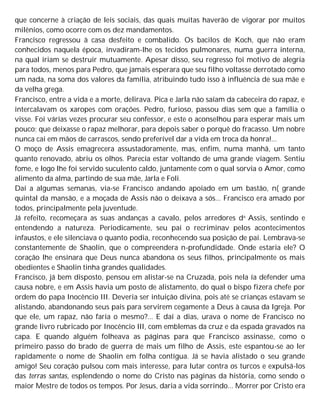 que concerne à criação de leis sociais, das quais muitas haverão de vigorar por muitos
milênios, como ocorre com os dez mandamentos.
Francisco regressou à casa desfeito e combalido. Os bacilos de Koch, que não eram
conhecidos naquela época, invadiram-lhe os tecidos pulmonares, numa guerra interna,
na qual iriam se destruir mutuamente. Apesar disso, seu regresso foi motivo de alegria
para todos, menos para Pedro, que jamais esperara que seu filho voltasse derrotado como
um nada, na soma dos valores da família, atribuindo tudo isso à influência de sua mãe e
da velha grega.
Francisco, entre a vida e a morte, delirava. Pica e Jarla não saíam da cabeceira do rapaz, e
intercalavam os xaropes com orações. Pedro, furioso, passou dias sem que a família o
visse. Foi várias vezes procurar seu confessor, e este o aconselhou para esperar mais um
pouco; que deixasse o rapaz melhorar, para depois saber o porquê do fracasso. Um nobre
nunca cai em mãos de carrascos, sendo preferível dar a vida em troca da honra!...
O moço de Assis emagrecera assustadoramente, mas, enfim, numa manhã, um tanto
quanto renovado, abriu os olhos. Parecia estar voltando de uma grande viagem. Sentiu
fome, e logo lhe foi servido suculento caldo, juntamente com o qual sorvia o Amor, como
alimento da alma, partindo de sua mãe, Jarla e Foli.
Daí a algumas semanas, via-se Francisco andando apoiado em um bastão, n( grande
quintal da mansão, e a moçada de Assis não o deixava a sós... Francisco era amado por
todos, principalmente pela juventude.
Já refeito, recomeçara as suas andanças a cavalo, pelos arredores de Assis, sentindo e
entendendo a natureza. Periodicamente, seu pai o recriminav pelos acontecimentos
infaustos, e ele silenciava o quanto podia, reconhecendo sua posição de pai. Lembrava-se
constantemente de Shaolin, que o compreendera n-profundidade. Onde estaria ele? O
coração lhe ensinara que Deus nunca abandona os seus filhos, principalmente os mais
obedientes e Shaolin tinha grandes qualidades.
Francisco, já bem disposto, pensou em alistar-se na Cruzada, pois nela ía defender uma
causa nobre, e em Assis havia um posto de alistamento, do qual o bispo fizera chefe por
ordem do papa Inocêncio III. Deveria ser intuição divina, pois até se crianças estavam se
alistando, abandonando seus pais para servirem cegamente a Deus à causa da Igreja. Por
que ele, um rapaz, não faria o mesmo?... E daí a dias, urava o nome de Francisco no
grande livro rubricado por Inocêncio III, com emblemas da cruz e da espada gravados na
capa. E quando alguém folheava as páginas para que Francisco assinasse, como o
primeiro passo do brado de guerra de mais um filho de Assis, este espantou-se ao ler
rapidamente o nome de Shaolin em folha contígua. Já se havia alistado o seu grande
amigo! Seu coração pulsou com mais interesse, para lutar contra os turcos e expulsá-los
das terras santas, esplendendo o nome do Cristo nas páginas da história, como sendo o
maior Mestre de todos os tempos. Por Jesus, daria a vida sorrindo... Morrer por Cristo era
 