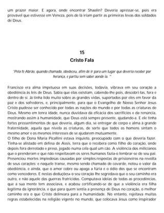 um prazer maior. E agora, onde encontrar Shaolin? Deveria apressar-se, pois era
provável que estivesse em Veneza, pois de lá iriam partir as primeiras levas dos soldados
de Deus.
15
Cristo Fala
'Pela fé Abrão, quando chamado, obedeceu, afim de ir para um lugar que deveria receber por
herança, e partiu sem saber aonde ia. "
Francisco era alma impetuosa em suas decisões, todavia, vibrava em seu coração a
obediência às leis de Deus. Sabia que elas existiam, cabendo-lhe pois, descobri-las, fora e
dentro de si. Já tinha lido muito sobre as grandes vidas, suportados por eles em favor da
paz e dos sofredores, e, principalmente, para que o Evangelho de Nosso Senhor Jesus
Cristo pudesse ser conhecido por todas as nações do mundo e por todas as criaturas de
Deus. Mesmo em tenra idade, nunca duvidava da eficácia dos sacrifícios e da renúncia,
mostrando assim à humanidade, que Deus está sempre presente, ajudando-a. E ele tinha
fortes pressentimentos de que deveria, algum dia, se entregar de corpo e alma à grande
fraternidade, aquela que nivela as criaturas, de sorte que todos os homens sintam o
mesmo amor e os mesmos interesses de se ajudarem mutuamente.
O filho de Dona Maria Picallini estava inquieto, preocupado com o que deveria fazer.
Tinha-se alistado em defesa de Assis, terra que o recebera como filho do coração, onde
depois fora derrotado e preso, jogado numa cela qual um cão. A violência dos milicianos
que o prenderam e que não respeitavam os seres humanos fazia-o lembrar-se de seu pai.
Presenciou mortes impiedosas causadas por simples respostas de prisioneiros na revolta
de seus corações; e naquele transe, mesmo sendo chamado de covarde, notou o valor da
obediência, e ainda, que o amor cobre ou apaga a fúria e o ódio dos que se encontram
como vencedores. E nestas deduções» o seu coração lhe segredava que o seu caminho era
outro, e não aquele das guerras fratricidas. Computava ideias de todas as procedências,
que a sua mente tem associava, e acabou certificando-se de que a violência era filha
legítima da ignorância, e que para quem sentia a presença de Deus no coração, o melhor
caminho era o que Cristo delineara para a humanidade. No entanto, rejeitava muitas
regras estabelecidas na religião vigente no mundo, que colocava Jesus como inspirador
 
