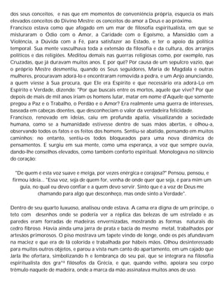 dos seus conceitos, e nas que em momentos de conveniência própria, esquecia os mais
elevados conceitos do Divino Mestre: os conceitos do amor a Deus e ao próximo.
Francisco estava como que afogado em um mar de filosofia espiritualista, em que se
misturaram o Ódio com o Amor, a Caridade com o Egoísmo, a Mansidão com a
Violência, a Dúvida com a Fé, para satisfazer ao Estado, e ter o apoio da política
temporal. Sua mente vasculhava toda a extensão da filosofia e da cultura, dos arranjos
políticos e das religiões. Meditou demais nas guerras religiosas como, por exemplo, nas
Cruzadas, que já duravam muitos anos. E por quê? Por causa de um sepulcro vazio, que
o próprio Mestre desmentiu, quando os Seus seguidores, Maria de Magdala e outras
mulheres, procuravam adorá-lo e encontraram removida a pedra, e um Anjo anunciando,
a quem viesse à Sua procura, que Ele era Espírito e que necessário era adorá-Lo em
Espírito e Verdade, dizendo: "Por que buscais entre os mortos, aquele que vive? Por que
depois de mais de mil anos iriam os homens lutar, matar em nome d'Aquele que somente
pregou a Paz e o Trabalho, o Perdão e o Amor? Era realmente uma guerra de interesses,
baseada em cabeças doentes, que desconheciam o valor da verdadeira felicidade.
Francisco, renovado em ideias, caiu em profunda apatia, visualizando a sociedade
humana, como se a humanidade estivesse dentro de suas mãos abertas, e olhou-a,
observando todos os fatos e os feitos dos homens. Sentiu-se abatido, pensando em muitos
caminhos; no entanto, sentiu-os todos bloqueados para uma nova dinâmica de
pensamentos. E surgiu em sua mente, como uma esperança, a voz que sempre ouvia,
dando-lhe conselhos elevados, como também conforto espiritual. Monologava no silêncio
do coração:
"De quem é esta voz suave e meiga, por vezes enérgica e corajosa?" Pensou, pensou, e
firmou ideia... "Essa voz, seja de quem for, venha de onde quer que seja, é para mim um
guia, no qual eu devo confiar e a quem devo servir. Sinto que é a voz de Deus me
chamando para algo que desconheço, mas onde sinto a Verdade".
Dentro de seu quarto luxuoso, analisou onde estava. A cama era digna de um príncipe, o
teto com desenhos onde se poderia ver a réplica das belezas de um estrelado e as
paredes eram forradas de madeiras envernizadas, mostrando as formas naturais do
cedro fibroso. Havia ainda uma jarra de prata e bacia do mesmo metal, trabalhados por
artesãos primorosos. O piso mostrava um tapete vindo de longe, onde os pés afundavam
na maciez e que era de lã colorida e trabalhada por hábeis mãos. Olhou desinteressado
para muitos outros objetos, e parou a vista num canto do apartamento, em um cajado que
Jarla lhe ofertara, simbolizando h e lembrança do seu pai, que se integrara na filosofia
espiritualista dos gra^8 filósofos da Grécia, e que, quando velho, apoiara seu corpo
trêmulo naquele de madeira, onde a marca da mão assinalava muitos anos de uso.
 