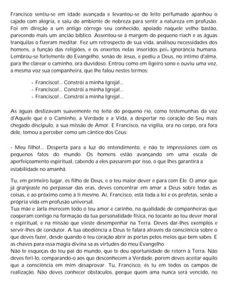 Francisco sentiu-se em idade avançada e levantou-se do leito perfumado apanhou o
cajado com alegria, e saiu do ambiente de nobreza para sentir a natureza em profusão.
Foi em direção a um antigo córrego seu conhecido, apoiado naquele velho bastão,
parecendo mais um ancião bíblico. Assentou-se à margem do pequeno riach e as águas
tranquilas o fizeram meditar. Fez um retrospecto de sua vida, analisou necessidades dos
homens, a função das religiões, e os enxertos nelas inseridos peia ignorância humana.
Lembrou-se fortemente do Evangelho, senão de Jesus, e pediu a Deus, no íntimo d'alma,
para lhe clarear o caminho, ora duvidoso. Entrou como em ligeiro sono e ouviu uma voz,
a mesma voz sua companheira, que lhe falou nestes termos:
- Francisco!... Constrói a minha Igreja!...
- Francisco!... Constrói a minha Igreja!...
- Francisco!... Constrói a minha Igreja!...
As águas deslizavam suavemente no leito do pequeno rio, como testemunhas da voz
d'Aquele que é o Caminho, a Verdade e a Vida, a despertar no coração do Seu mais
chegado discípulo, a sua missão de Amor. E Francisco, na vigília, ora no corpo, ora fora
dele, tomou a perceber como um cântico dos Céus:
- Meu filho!... Desperta para a luz do entendimento, e não te impressiones com os
pequenos fatos do mundo. Os homens estão avançando em uma escala de
aperfeiçoamento espiritual, cabendo a eles passarem por isso, o que lhes garantirá a
estabilidade no amanhã.
Tu, em primeiro lugar, és filho de Deus, e o teu maior dever é para com Ele. O amor que
já granjeaste no perpassar das eras, deves concentrar em amar a Deus sobre todas as
coisas, e ao próximo como a ti mesmo. Aí, Francisco, está toda a lei e os profetas, senão a
própria vida em profusão universal.
Tua mãe e Jarla merecem todo o teu amor e carinho, na qualidade de companheiras que
cooperam contigo na formação da tua personalidade física, no tocante ao teu dever moral
e espiritual, e na missão que vieste desempenhar na Terra. Deves dar-lhes exemplos e
servir-lhes de condutor. A tua obediência a Deus te falará através da consciência sobre o
que deves fazer, desde quando o teu coração abrir as portas pelos meios que bem sabes. E
as chaves para essa magia divina sa as virtudes do meu Evangelho.
Não te esqueças do teu pai do mundo, que te deu oportunidade de retorn à Terra. Não
deves feri-lo, comparando-o aos que desconhecem a Verdade, porem deves aceitar aquilo
que a consciência em mim desaprovar. Tu, Francisco, és tu em todos os campos de
realização. Não deves conhecer obstáculos, porque quem ama nunca será vencido, no
 