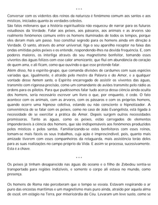* * *
Conversar com os videntes dos reinos da natureza é fenômeno comum aos santos e aos
místicos, iniciados quanto às verdades celestes.
São fatos milenares que a história espiritualista não esqueceu de narrar para os futuros
estudiosos da Verdade. Falar aos peixes, aos pássaros, aos animais e as árvores são
realmente fenômenos comuns entre os homens iluminados de todos os tempos, porque
eles deram mais um passo. Isso constitui segredo para os homens ainda em direção à
Verdade. O santo, através do amor universal, liga o seu aparelho receptor na faixa das
ondas emitidas pelos peixes e os entende, respondendo-lhes na devida frequência. E, com
poderes maiores, os interliga através do seu magnetismo benfeitor, tomando esses
viventes das águas felizes com esse calor amenizante, que flui em abundância do coração
de quem ama, e ali ficam, como que ouvindo o que esse pretende falar.
Além disso, há o espírito-grupo, que comanda divisões de cardumes com suas espécies
variadas que, igualmente, é atraído pelo mestre da Palavra e do Amor, e a qualquer
vontade desse homem santo, o Espírito encarregado de assistir os viventes das águas,
transmite com rigorosa precisão, como um comandante de aviões transmite pelo rádio as
ordens para os pilotos. Para que pudéssemos falar tudo acerca dessa ciência ainda oculta
dos homens, seria necessário escrever um livro o que, por enquanto, é cedo. O fato
acontece com os animais, com as árvores, com os pássaros e com os próprios homens,
quando ocorre uma hipnose coletiva, estando ou não consciente o hipnotizador. A
conveniência de se falar com os peixes, como no caso de João Evangelista, está ligada à
necessidade de se exercitar a prática do Amor. Depois surgem outros necessidades
promissoras. Tanto as águas, como os peixes, estão carregados de elementos
imponderáveis à ciência dos homens, que são indispensáveis aos fenômenos produzidos
pelos místicos e pelos santos. Familiarizando-se estes benfeitores com esses reinos,
tomam-se mais fáceis os seus trabalhos, cuja ação é imprescindível, pois, quanto mais
amizade tiverem com esses companheiros da retaguarda, mais assistência terão deles
para as suas realizações no campo próprio da Vida. E assim se processa, sucessivamente.
Esta é a chave.
* * *
Os peixes já tinham desaparecido nas águas do oceano e o filho de Zebedeu sentia-se
transportado para regiões indizíveis, e somente o corpo ali estava no mundo, como
presença.
Os homens de Roma não perceberam que o tempo se esvaía. Estavam respirando o ar
puro das encostas marítimas e um magnetismo mais puro ainda, atraído por aquela alma
de escol, em estágio na Terra, por misericórdia do Céu. Levaram um leve susto, como se
 