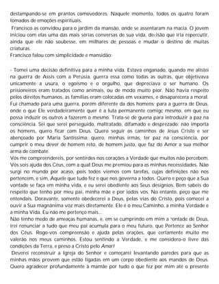 destampando-se em prantos comovedores. Naquele momento, todos os quatro foram
tomados de emoções espirituais.
Francisco as convidou para o jardim da mansão, onde se assentaram na macia. O jovem
iniciou com elas uma das mais sérias conversas de sua vida, deCisão que iria repercutir,
ainda que ele não soubesse, em milhares de pessoas e mudar o destino de muitas
criaturas.
Francisco falou com simplicidade e mansidão:
- Tomei uma decisão definitiva para a minha vida. Estava enganado, quando me alistei
na guerra de Assis com a Perúsia, guerra essa como todas as outras, que objetivava
unicamente a usura, o egoísmo e o orgulho, que depreciava o ser humano. Os
prisioneiros eram tratados como animais, ou de modo muito pior. Não havia respeito
pelos direitos humanos, as famílias eram colocadas em vexames, e desaparecera a moral.
Fui chamado para uma guerra, porém diferente da dos homens; para a guerra de Deus,
onde o que Ele verdadeiramente quer é a luta permanente comigc mesmo, em que eu
possa induzir os outros a fazerem o mesmo. Trata-se de guena para introduzir a paz na
consciência. Sei que serei perseguido, maltratado, difamado e desprezado; não importa
os homens, quero ficar com Deus. Quero seguir os caminhos de Jesus Cristo e ser
abençoado por Maria Santíssima; quero, minhas irmãs, ter paz na consciência, por
cumprir o meu dever de homem reto, de homem justo, que faz do Amor a sua melhor
arma de combate.
Vós me compreendereis, por sentirdes nos corações a Verdade que muitos não percebem.
Vós sois ajuda dos Céus, com a qual Deus me premiou para as minhas necessidades. Não
surgi no mundo por acaso, pois todos viemos com tarefas, cujas definições não nos
pertencem, e sim, Aquele que tudo fez e que nos governa a todos. Quero e peço que a Sua
vontade se faça em minha vida, e eu serei obediente aos Seus desígnios. Bem sabeis do
respeito que tenho por meu pai, minha mãe e por iodos vós. No entanto, peço que me
entendais. Doravante, somente obedecerei a Deus, pelas vias do Cristo, pois comecei a
ouvir a Sua magnânima voz mais diretamente. Ele é o meu Caminho, a minha Verdade e
a minha Vida. Eu não me pertenço mais...
Não tenho medo de ameaças humanas, e, em se cumprindo em mim a vontade de Deus,
irei renunciar a tudo que meu pai acumula para o meu futuro, que Pertence ao Senhor
dos Céus. Rogo-vos compreensão e ajuda pelas orações, que certamente muito me
valerão nos meus caminhos. Estou sentindo a Verdade, e me considero-o livre das
condições da Terra, e preso a Cristo pelo Amor!
Deverei reconstruir a Igreja do Senhor e começarei levantando paredes para que as
minhas mãos provem que estão ligadas em um corpo obediente aos mandos de Deus.
Quero agradecer profundamente à mamãe por tudo o que fez por mim até o presente
 
