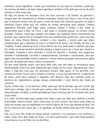 momento. Quero agradecer a Jarla, que reconheço ser um anjo em caminho, e pelo que
me ensinou de nobre e de bom. Quero agradecer também a Foli, pelo que vai ser de útil à
mamãe e à Jarla nesta casa.
De hoje em diante me considero livre dos bens terrenos e de família, de parentes e
amigos, que não entenderem as minhas resoluções. Estarei com Deus e com Cristo, para
que os homens sintam mais de perto o amor do nosso Pai Celestial operante em toda a
natureza! Quero ainda que vós saibais da minha admiração pela religião Católica
Apostólica Romana, pelo Papa, pelos Cardeais, Bispos e Padres e por todos os
movimentos para o Bem na Terra, e por onde a Caridade passar, eu sentirei muita
gratidão. Todavia, é bom que também vós saibais, que qualquer desses movimentos ou
pessoas, que esquecerem o Evangelho nos seus fundamentos primitivos, como saiu dos
lábios do nosso Divino Mestre, receberá o meu repúdio, e lutarei para que todos
compreendam que a doutrina de Jesus é a doutrina de Amor e de Perdão, de Paz e de
Trabalho. Tenho vontade de tirar o nosso Mestre da cruz, onde todos o adoram, para que
Ele venha ao nosso encontro sorrindo, porque a alegria para nós é força que anuncia a
felicidade. Compete a mim entender o Cristo em Espírito e Verdade, sem exigências,
amando e trabalhando, servindo e compreendendo, cantando e construindo, para que
algum dia a humanidade venha a conhecer o nosso esforço de ajudar sem procurar ajuda
para nós, de ajudar por amor a Deus e ao próximo.
Sei que estou falando muito, mas devo falar mais, por não saber se encontrarei outra
oportunidade como esta, pela disposição que tendes de me ouvir. Agradeço por isso a
todas, e rogo aos Céus que vos abençoem sempre. Não quero, se me permitis, nem
herança de nome; ficarei com o simples Francisco, e se os céus permitirem, o sobrenome
de Assis, onde devo começar a trabalhar sem demora. Mas que também caiam as
barreiras de regionalismo, porque desejo compreender e viver dentro dos ideais do
universo.
Quero, minha mãe, se me permites, antes, peço que não te ofendas, que até o amor que
tenho para contigo, seja o mesmo para outras mães. Perdoa-me, se isto te ofende, pois
estou falando a verdade; a minha gratidão por Deus é imensa, por ter me dado mãe como
a que tenho.
A ti, Jarla, mil desculpas peço, porque bem sabes o que vou falar, por conhecer a minha
sinceridade. Amo-te muito, Jarla, como peça de mim mesmo, mas devo amar todas as
Jarlas do mundo, que sei espalhadas em muitos lugares da Terra, por bênção de Deus. Sei
do teu interesse por nossa paz, e te agradeço do fundo d'alma pelo que tens feito por
mim.
Foli, tu és uma flor ainda em botão; porém, sentimos o teu perfume a nos confortar a
todos. Estás entre dois Anjos de Deus, e aí deves permanecer, pois mais tarde poderás
crescer para a Luz da Vida, na Luz do Amor.
 