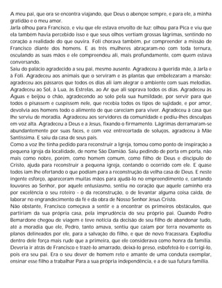 A meu pai, que ora se encontra viajando, que Deus o abençoe sempre, e para ele, a minha
gratidão e o meu amor.
Jarla olhou para Francisco, e viu que ele estava envolto de luz; olhou para Pica e viu que
ela também havia percebido isso e que seus olhos vertiam grossas lágrimas, sentindo no
coração a realidade do que ouvira. Foli chorava também, p0r compreender a missão de
Francisco diante dos homens. E as três mulheres abraçaram-no com toda ternura,
osculando as suas mãos e ele compreendeu ali, mais profundamente, com quem estava
conversando.
Saiu do palácio agradecido a seu pai, mesmo ausente. Agradeceu à querida mãe, à Jarla e
à Foli. Agradeceu aos animais que o serviram e às plantas que embelezaram a mansão;
agradeceu aos pássaros que todos os dias ali iam alegrar o ambiente com suas melodias.
Agradeceu ao Sol, à Lua, às Estrelas, ao Ar que ali soprava todos os dias. Agradeceu às
Águas e beijou o chão, agradecendo ao solo pela sua humildade, por servir para que
todos o pisassem e cuspissem nele, que recebia todos os tipos de sujidade, e por amor,
devolvia aos homens todo o alimento de que careciam para viver. Agradeceu à casa que
lhe serviu de moradia. Agradeceu aos servidores da comunidade e pediu-lhes desculpas
em voz alta. Agradeceu a Deus e a Jesus, fixando o firmamento. Lágrimas derramaram-se
abundantemente por suas faces, e com voz entrecortada de soluços, agradeceu à Mãe
Santíssima. E saiu da casa de seus pais.
Como a voz lhe tinha pedido para reconstruir a Igreja, tomou como ponto de inspiração a
pequena igreja da localidade, de nome São Damião. Saiu pedindo de porta em porta, não
mais como nobre, porém, como homem comum, como filho de Deus e discípulo de
Cristo, ajuda para reconstruir a pequena igreja, contando o ocorrido com ele. E quase
todos iam lhe ofertando o que podiam para a reconstrução da velha casa de Deus. E neste
ingente esforço, apareceram muitas mãos para ajudá-lo no empreendimento e, cantando
louvores ao Senhor, por aquele entusiasmo, sentiu no coração que aquele caminho era
por excelência o seu roteiro - o da reconstrução, o de levantar alguma coisa caída, de
laborar no engrandecimento da fé e da obra de Nosso Senhor Jesus Cristo.
Não obstante, Francisco começava a sentir e a encontrar os primeiros obstáculos, que
partiriam da sua própria casa, pela imprudência do seu próprio pai. Quando Pedro
Bemardone chegou de viagem e teve notícia da decisão de seu filho de abandonar tudo,
até a moradia que ele, Pedro, tanto amava, sentiu que caíam por terra novamente os
planos delineados por ele, para a salvação do filho, e que de novo fracassara. Explodiu
dentro dele força mais rude que a primeira, que ele considerava como honra da família.
Deveria ir atrás de Francisco e trazê-lo amarrado, deixá-lo preso, esbofeteá-lo e corrigi-lo,
pois era seu pai. Era o seu dever de homem reto e amante de uma conduta exemplar,
ensinar esse filho a trabalhar Para a sua própria independência, e a de sua futura família.
 