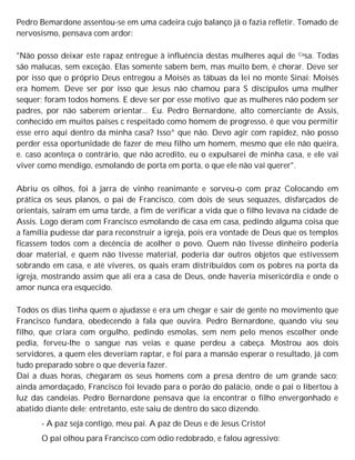 Pedro Bemardone assentou-se em uma cadeira cujo balanço já o fazia refletir. Tomado de
nervosismo, pensava com ardor:
"Não posso deixar este rapaz entregue à influência destas mulheres aqui de Casa. Todas
são malucas, sem exceção. Elas somente sabem bem, mas muito bem, é chorar. Deve ser
por isso que o próprio Deus entregou a Moisés as tábuas da lei no monte Sinai: Moisés
era homem. Deve ser por isso que Jesus não chamou para S discípulos uma mulher
sequer; foram todos homens. E deve ser por esse motivo que as mulheres não podem ser
padres, por não saberem orientar... Eu. Pedro Bernardone, alto comerciante de Assis,
conhecido em muitos países c respeitado como homem de progresso, é que vou permitir
esse erro aqui dentro da minha casa? Isso^ que não. Devo agir com rapidez, não posso
perder essa oportunidade de fazer de meu filho um homem, mesmo que ele não queira,
e. caso aconteça o contrário, que não acredito, eu o expulsarei de minha casa, e ele vai
viver como mendigo, esmolando de porta em porta, o que ele não vai querer".
Abriu os olhos, foi à jarra de vinho reanimante e sorveu-o com praz Colocando em
prática os seus planos, o pai de Francisco, com dois de seus sequazes, disfarçados de
orientais, saíram em uma tarde, a fim de verificar a vida que o filho levava na cidade de
Assis. Logo deram com Francisco esmolando de casa em casa, pedindo alguma coisa que
a família pudesse dar para reconstruir a igreja, pois era vontade de Deus que os templos
ficassem todos com a decência de acolher o povo. Quem não tivesse dinheiro poderia
doar material, e quem não tivesse material, poderia dar outros objetos que estivessem
sobrando em casa, e até víveres, os quais eram distribuídos com os pobres na porta da
igreja, mostrando assim que ali era a casa de Deus, onde haveria misericórdia e onde o
amor nunca era esquecido.
Todos os dias tinha quem o ajudasse e era um chegar e sair de gente no movimento que
Francisco fundara, obedecendo à fala que ouvira. Pedro Bernardone, quando viu seu
filho, que criara com orgulho, pedindo esmolas, sem nem pelo menos escolher onde
pedia, ferveu-lhe o sangue nas veias e quase perdeu a cabeça. Mostrou aos dois
servidores, a quem eles deveriam raptar, e foi para a mansão esperar o resultado, já com
tudo preparado sobre o que deveria fazer.
Daí a duas horas, chegaram os seus homens com a presa dentro de um grande saco;
ainda amordaçado, Francisco foi levado para o porão do palácio, onde o pai o libertou à
luz das candeias. Pedro Bernardone pensava que ia encontrar o filho envergonhado e
abatido diante dele; entretanto, este saiu de dentro do saco dizendo.
- A paz seja contigo, meu pai. A paz de Deus e de Jesus Cristo!
O pai olhou para Francisco com ódio redobrado, e falou agressivo:
 
