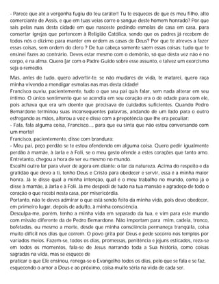 - Parece que até a vergonha fugiu do teu caráter! Tu te esqueces de que és meu filho, alto
comerciante de Assis, e que em tuas veias corre o sangue deste homem honrado? Por que
sais pelas ruas desta cidade em que nasceste pedindo esmolas de casa em casa, para
consertar igrejas que pertencem à Religião Católica, sendo que os padres já recebem de
todos nós o dízimo para manter em ordem as casas de Deus? Por que te atreves a fazer
essas coisas, sem ordem do clero ? De tua cabeça somente saem essas coisas; tudo que te
ensinei fazes ao contrário. Deves estar mesmo com o demônio, só que desta vez não é no
corpo, é na alma. Quero [ar com o Padre Guido sobre esse assunto, e talvez um exorcismo
seja o remédio.
Mas, antes de tudo, quero advertir-te: se não mudares de vida, te matarei, quero raça
minha vivendo a mendigar esmolas nas mas desta cidade!
Francisco ouviu, pacientemente, tudo o que seu pai quis falar, sem nada alterar em seu
íntimo. O único sentimento que se acendia em seu coração era o de edade para com ele,
pois achava que era um doente que precisava de cuidados suficientes. Quando Pedro
Bemardone terminou suas inconsequentes palavras, andando de um lado para o outro
esfregando as mãos, alterou a voz e disse com a prepotência que lhe era peculiar:
- Fala, fala alguma coisa, Francisco..., para que eu sinta que não estou conversando com
um morto!
Francisco, pacientemente, disse com brandura:
- Meu pai, peço perdão se te estou ofendendo em alguma coisa. Quero pedir igualmente
perdão à mamãe, à Jarla e à Foli, se o meu gesto ofende a estes corações que tanto amo.
Entretanto, chegou a hora de ser eu mesmo no mundo.
Escolhi outro lar para viver de agora em diante: o lar da natureza. Acima do respeito e da
gratidão que devo a ti, tenho Deus e Cristo para obedecer e servir, essa é a minha maior
honra. Já te disse qual a minha intenção, qual é o meu trabalho no mundo, como já o
disse à mamãe, à Jarla e à Foli. Já me despedi de tudo na tua mansão e agradeço de todo o
coração o que recebi nesta casa, por misericórdia.
Portanto, não te deves admirar o que está sendo feito da minha vida, pois devo obedecer,
em primeiro lugar, depois de adulto, à minha consciência.
Desculpa-me, porém, tenho a minha vida em separado da tua, e vim para este mundo
com missão diferente da de Pedro Bemardone. Não importam para mim, cadeia, tronco,
bofetadas, ou mesmo a morte, desde que minha consciência permaneça tranqüila, coisa
muito difícil nos dias que correm. O povo grita por Deus e pede socorro nos templos por
variados meios. Fazem-se, todos os dias, promessas, penitência e jejuns esticados, reza-se
em todos os momentos, fala-se de Jesus narrando toda a Sua história, como coisas
sagradas na vida, mas se esquece de
praticar o que Ele ensinou, renega-se o Evangelho todos os dias, pelo que se fala e se faz,
esquecendo o amor a Deus e ao próximo, coisa muito séria na vida de cada ser.
 