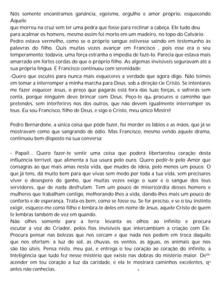 Nós somente encontramos ganância, egoísmo, orgulho e amor próprio, esquecendo
Aquele
que morreu na cruz sem ter uma pedra que fosse para reclinar a cabeça. Ele tudo deu
para acalmar os homens, mesmo assim foi morto em um madeiro, no topo do Calvário.
Pedro estava vermelho, como se o próprio sangue estivesse saindo em testemunho às
palavras do filho. Quis muitas vezes avançar em Francisco , pois esse era o seu
temperamento; todavia, uma força estranha o impedia de fazê-lo. Parecia que estava mais
amarrado em fortes cordas do que o próprio filho. As algemas invisiveis seguravam até a
sua própria língua. E Francisco continuou com serenidade:
-Quero que escutes para nunca mais esqueceres a verdade que agora digo. Não teimes
em tomar a interromper a minha marcha para Deus. sob a direção rJe Cristo. Se intentares
me fazer esquecer Jesus, o preço que pagarás está fora das tuas forças, e sofrerás sem
conta, porque ninguém deve brincar com Deus. Peço-te que procures o caminho que
pretendes, sem interferires nos dos outros, que não devem igualmente interromper os
teus. Eu sou Francisco, filho de Deus, e sigo o Cristo, meu único Mestre!
Pedro Bernardone, a única coisa que pôde fazer, foi morder os lábios e as mãos, que já se
mostravam como que sangrando de ódio. Mas Francisco, mesmo vendo aquele drama,
continuou bem disposto na sua conversa:
- Papai!... Quero fazer-te sentir uma coisa que poderá libertaroteu coração desta
influência terrível, que alimenta a tua usura pelo ouro. Quero pedir-te pelo Amor que
consagras ao que mais amas nesta vida, que mudes de ideia, pelo menos um pouco. O
que já tens, dá muito bem para que vivas sem medo por toda a tua vida, sem precisares
viver o desespero do ganho, que muitas vezes exige o suor e o sangue dos teus
servidores, que de nada desfrutam. Tem um pouco de misericórdia desses homens e
mulheres que trabalham contigo, melhorando-lhes a vida, dando-lhes mais um pouco de
conforto e de esperança. Trata-os bem, como se fosse eu. Se for preciso, e se o teu instinto
exigir, esquece-me como filho e lembra-te deles em nome de Jesus, aquele Cristo de quem
te lembras também de vez em quando.
Não olhes somente para a terra; levanta os olhos ao infinito e procura
escutar a voz do Criador, pelos fios invisíveis que intercambiam a criação com Ele.
Procura pensar nas belezas que nos cercam e que nada nos pedem em troca daquilo
que nos ofertam; a luz do sol, as chuvas, os ventos, as águas, os animais que nos
são tão úteis. Pensa nisto, meu pai, e entrega o teu coração ao coração do infinito, a
Inteligência que tudo fez nesse mistério que existe nas dobras do mistério maior. DelX<
acender em teu coração a luz da caridade, e ela te mostrará caminhos excelentes, qu
antes não conhecias. e
 