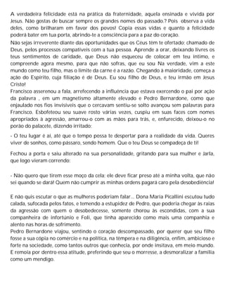 A verdadeira felicidade está na prática da fraternidade, aquela ensinada e vivida por
Jesus. Não gostas de buscar sempre os grandes nomes do passado.? Pois observa a vida
deles, como brilharam em favor dos povos! Copia essas vidas e quanto a felicidade
poderá bater em tua porta, abrindo-te a consciência para a paz do coração.
Não sejas irreverente diante das oportunidades que os Céus têm te ofertado; chamado de
Deus, pelos processos compatíveis com a tua pessoa. Aprende a orar, deixando livres os
teus sentimentos de caridade, que Deus não esqueceu de colocar em teu íntimo, e
compreende agora mesmo, para que não sofras, que eu sou Na verdade, vim a este
mundo como teu filho, mas o limite da carne é a razão. Chegando à maioridade, começa a
ação do Espírito, cuja filiação é de Deus. Eu sou filho de Deus, e teu irmão em Jesus
Cristo!
Francisco asserenou a fala, arrefecendo a influência que estava exercendo o pai por ação
da palavra , em um magnetismo altamente elevado e Pedro Bernardone, como que
enjaulado nos fios invisíveis que o cercavam sentiu-se solto avançou sem palavras para
Francisco. Esbofeteou seu suave rosto várias vezes, cuspiu em suas faces com nomes
apropriados à agressão, amarrou-o com as mãos para trás, e, enfurecido, deixou-o no
porão do palacete, dizendo irritado:
- O teu lugar é aí, até que o tempo possa te despertar para a realidade da vida. Queres
viver de sonhos, como pássaro, sendo homem. Que o teu Deus se compadeça de ti!
Fechou a porta e saiu alterado na sua personalidade, gritando para sua mulher e Jarla,
que logo vieram correndo:
- Não quero que tirem esse moço da cela; ele deve ficar preso até a minha volta, que não
sei quando se dará! Quem não cumprir as minhas ordens pagará caro pela desobediência!
E não quis escutar o que as mulheres poderiam falar... Dona Maria Picallini escutou tudo
calada, sufocada pelos fatos, e temendo a estupidez de Pedro, que poderia chegar às raias
da agressão com quem o desobedecesse, somente chorou às escondidas, com a sua
companheira de infortúnio e Foli, que tinha aparecido como mais uma companhia e
alento nas horas de sofrimento.
Pedro Bernardone viajou, sentindo o coração descompassado, por querer que seu filho
fosse a sua cópia no comércio e na política, na têmpera e na diligência, enfim, ambicioso e
forte na sociedade, como tantos outros que conhecia, por onde insitava, em meio mundo.
E remoía por dentro essa atitude, preferindo que seu o morresse, a desmoralizar a família
como um mendigo.
 