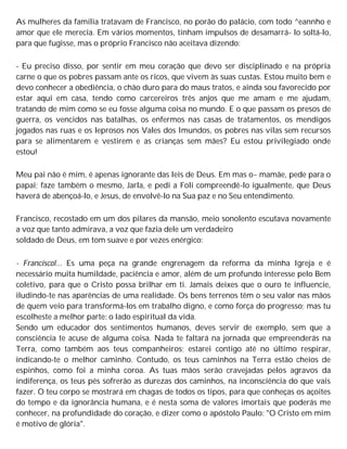 As mulheres da família tratavam de Francisco, no porão do palácio, com todo ^eannho e
amor que ele merecia. Em vários momentos, tinham impulsos de desamarrá- lo soltá-lo,
para que fugisse, mas o próprio Francisco não aceitava dizendo:
- Eu preciso disso, por sentir em meu coração que devo ser disciplinado e na própria
carne o que os pobres passam ante os ricos, que vivem às suas custas. Estou muito bem e
devo conhecer a obediência, o chão duro para do maus tratos, e ainda sou favorecido por
estar aqui em casa, tendo como carcereiros três anjos que me amam e me ajudam,
tratando de mim como se eu fosse alguma coisa no mundo. E o que passam os presos de
guerra, os vencidos nas batalhas, os enfermos nas casas de tratamentos, os mendigos
jogados nas ruas e os leprosos nos Vales dos Imundos, os pobres nas vilas sem recursos
para se alimentarem e vestirem e as crianças sem mães? Eu estou privilegiado onde
estou!
Meu pai não é mim, é apenas ignorante das leis de Deus. Em mas o~ mamãe, pede para o
papai; faze também o mesmo, Jarla, e pedi a Foli compreendê-lo igualmente, que Deus
haverá de abençoá-lo, e Jesus, de envolvê-lo na Sua paz e no Seu entendimento.
Francisco, recostado em um dos pilares da mansão, meio sonolento escutava novamente
a voz que tanto admirava, a voz que fazia dele um verdadeiro
soldado de Deus, em tom suave e por vezes enérgico:
- Franciscol... Es uma peça na grande engrenagem da reforma da minha Igreja e é
necessário muita humildade, paciência e amor, além de um profundo interesse pelo Bem
coletivo, para que o Cristo possa brilhar em ti. Jamais deixes que o ouro te influencie,
iludindo-te nas aparências de uma realidade. Os bens terrenos têm o seu valor nas mãos
de quem veio para transformá-los em trabalho digno, e como força do progresso; mas tu
escolheste a melhor parte: o lado espiritual da vida.
Sendo um educador dos sentimentos humanos, deves servir de exemplo, sem que a
consciência te acuse de alguma coisa. Nada te faltará na jornada que empreenderás na
Terra, como também aos teus companheiros; estarei contigo até no último respirar,
indicando-te o melhor caminho. Contudo, os teus caminhos na Terra estão cheios de
espinhos, como foi a minha coroa. As tuas mãos serão cravejadas pelos agravos da
indiferença, os teus pés sofrerão as durezas dos caminhos, na inconsciência do que vais
fazer. O teu corpo se mostrará em chagas de todos os tipos, para que conheças os açoites
do tempo e da ignorância humana, e é nesta soma de valores imortais que poderás me
conhecer, na profundidade do coração, e dizer como o apóstolo Paulo: "O Cristo em mim
é motivo de glória".
 