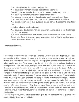 Não deves gemer de dor, mas somente cantar.
Não deves blasfemar com tristeza, mas somente alegrar-te.
Com ninguém, no mundo, deves reclamar, porém, confiar sempre na vi
Não deves esperar amor, mas amar todos sem distinção.
Não deves procurar a ma própria satisfação, mas buscar as leis de Deus.
Não deves buscar nem ouro nem prata, porém abençoá-los on estiverem.
Não deves querer conquistar qualquer pessoa para o teu rebanho, mas fazer
com
que eles melhorem onde estiverem.
Não deves usar de violência nem em pensamentos, mas deixa-te ser dominhado
pela vontade de Deus.
Não deves esquecer-te dos teus deveres, nem te lembrares dos erros alheios.
Deves, sim, fazer o bem, em todos os aspectos que a vida te mostrar, para e
tenhas a verdadeira felicidade.
E Francisco adormeceu...
* * *
Shaolin não encontrou mais o seu amigo Francisco. Quando este saíra da prisão, ele ficara
cumprindo ordens, regras de guerra, e lá permaneceu muito tempo. No cárcere,
dedicava-se à meditação e recitava páginas e mais páginas para os companheiros de cela,
sobre aquilo que lera. Com o correr do tempo na prisão, seu organismo também se
enfraqueceu e se foi atrofiando, situação ainda pior para quem, como ele, já sentia por
dentro a ânsia da liberdade e a necessidade de comunicar-se e de ajudar. Pelo seu
procedimento, conquistou a admiração dos carcereiros e vigilantes, que ouviam com
atenção as histórias contadas por ele sobre o seu pai e a velha índia, e, um certo dia,
Shaolin foi solto. Procurou a casa de Francisco, porém, não o encontrou. Francisco tinha
saído de Assis para lugar ignorado por seu pai. Pedro Bemardone interrogou Shaolin,
para saber porque estava à procura do seu filho, e este contou-lhe tudo, falando com
detalhes sobre os acontecimentos vividos juntos. Pedro gostou da história, fê-lo entrar,
serviu vinho com tâmaras, e despejou no rapaz toda a sua impaciência acerca de
Francisco, o seu ideal para com o filho e o fracasso do mesmo; sobre sua fortuna e o que
Francisco estava desperdiçando, somente pensando em ajudar aos escravos e aos pobres
vagabundos.
Shaolin, respeitoso, ouviu silenciosamente o pai do seu companheiro e, quando teve
oportunidade, disse com humildade:
 
