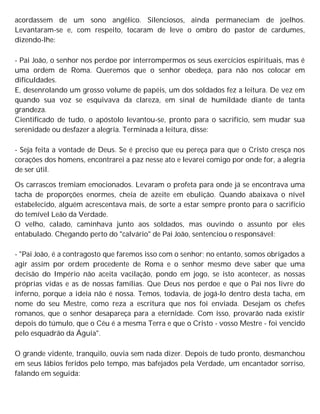 acordassem de um sono angélico. Silenciosos, ainda permaneciam de joelhos.
Levantaram-se e, com respeito, tocaram de leve o ombro do pastor de cardumes,
dizendo-lhe:
- Pai João, o senhor nos perdoe por interrompermos os seus exercícios espirituais, mas é
uma ordem de Roma. Queremos que o senhor obedeça, para não nos colocar em
dificuldades.
E, desenrolando um grosso volume de papéis, um dos soldados fez a leitura. De vez em
quando sua voz se esquivava da clareza, em sinal de humildade diante de tanta
grandeza.
Cientificado de tudo, o apóstolo levantou-se, pronto para o sacrifício, sem mudar sua
serenidade ou desfazer a alegria. Terminada a leitura, disse:
- Seja feita a vontade de Deus. Se é preciso que eu pereça para que o Cristo cresça nos
corações dos homens, encontrarei a paz nesse ato e levarei comigo por onde for, a alegria
de ser útil.
Os carrascos tremiam emocionados. Levaram o profeta para onde já se encontrava uma
tacha de proporções enormes, cheia de azeite em ebulição. Quando abaixava o nível
estabelecido, alguém acrescentava mais, de sorte a estar sempre pronto para o sacrifício
do temível Leão da Verdade.
O velho, calado, caminhava junto aos soldados, mas ouvindo o assunto por eles
entabulado. Chegando perto do "calvário" de Pai João, sentenciou o responsável:
- "Pai João, é a contragosto que faremos isso com o senhor; no entanto, somos obrigados a
agir assim por ordem procedente de Roma e o senhor mesmo deve saber que uma
decisão do Império não aceita vacilação, pondo em jogo, se isto acontecer, as nossas
próprias vidas e as de nossas famílias. Que Deus nos perdoe e que o Pai nos livre do
inferno, porque a ideia não é nossa. Temos, todavia, de jogá-lo dentro desta tacha, em
nome do seu Mestre, como reza a escritura que nos foi enviada. Desejam os chefes
romanos, que o senhor desapareça para a eternidade. Com isso, provarão nada existir
depois do túmulo, que o Céu é a mesma Terra e que o Cristo - vosso Mestre - foi vencido
pelo esquadrão da Águia".
O grande vidente, tranquilo, ouvia sem nada dizer. Depois de tudo pronto, desmanchou
em seus lábios feridos pelo tempo, mas bafejados pela Verdade, um encantador sorriso,
falando em seguida:
 