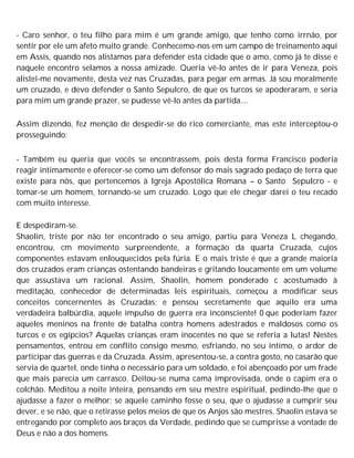 - Caro senhor, o teu filho para mim é um grande amigo, que tenho como irrnão, por
sentir por ele um afeto muito grande. Conhecemo-nos em um campo de treinamento aqui
em Assis, quando nos alistamos para defender esta cidade que o amo, como já te disse e
naquele encontro selamos a nossa amizade. Queria vê-lo antes de ir para Veneza, pois
alistei-me novamente, desta vez nas Cruzadas, para pegar em armas. Já sou moralmente
um cruzado, e devo defender o Santo Sepulcro, de que os turcos se apoderaram, e seria
para mim um grande prazer, se pudesse vê-lo antes da partida....
Assim dizendo, fez menção de despedir-se do rico comerciante, mas este interceptou-o
prosseguindo:
- Também eu queria que vocês se encontrassem, pois desta forma Francisco poderia
reagir intimamente e oferecer-se como um defensor do mais sagrado pedaço de terra que
existe para nós, que pertencemos à Igreja Apostólica Romana – o Santo Sepulcro - e
tomar-se um homem, tornando-se um cruzado. Logo que ele chegar darei o teu recado
com muito interesse.
E despediram-se.
Shaolin, triste por não ter encontrado o seu amigo, partiu para Veneza L chegando,
encontrou, cm movimento surpreendente, a formação da quarta Cruzada, cujos
componentes estavam enlouquecidos pela fúria. E o mais triste é que a grande maioria
dos cruzados eram crianças ostentando bandeiras e gritando loucamente em um volume
que assustava um racional. Assim, Shaolin, homem ponderado c acostumado à
meditação, conhecedor de determinadas leis espirituais, começou a modificar seus
conceitos concernentes às Cruzadas; e pensou secretamente que aquilo era uma
verdadeira balbúrdia, aquele impulso de guerra era inconsciente! 0 que poderiam fazer
aqueles meninos na frente de batalha contra homens adestrados e maldosos como os
turcos e os egípcios? Aquelas crianças eram inocentes no que se referia a lutas! Nestes
pensamentos, entrou em conflito consigo mesmo, esfriando, no seu íntimo, o ardor de
participar das guerras e da Cruzada. Assim, apresentou-se, a contra gosto, no casarão que
servia de quartel, onde tinha o necessário para um soldado, e foi abençoado por um frade
que mais parecia um carrasco. Deitou-se numa cama improvisada, onde o capim era o
colchão. Meditou a noite inteira, pensando em seu mestre espiritual, pedindo-lhe que o
ajudasse a fazer o melhor; se aquele caminho fosse o seu, que o ajudasse a cumprir seu
dever, e se não, que o retirasse pelos meios de que os Anjos são mestres. Shaolin estava se
entregando por completo aos braços da Verdade, pedindo que se cumprisse a vontade de
Deus e não a dos homens.
 