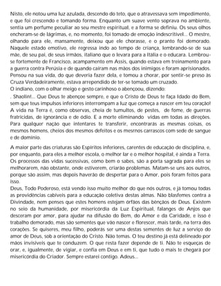 Nisto, ele notou uma luz azulada, descendo do teto, que o atravessava sem impedimento,
e que foi crescendo e tomando forma. Enquanto um suave vento soprava no ambiente,
sentia um perfume peculiar ao seu mestre espiritual, e a forma se definiu. Os seus olhos
encheram-se de lágrimas, e, no momento, foi tomado de emoção indescritível... O mestre,
olhando para ele, mansamente, deixou que ele chorasse, e o pranto foi demorado.
Naquele estado emotivo, ele regressa indo ao tempo de criança, lembrando-se de sua
mãe, de seu pai, de seus irmãos, italiano que o levara para a Itália e o educara. Lembrou-
se fortemente de Francisco, acampamento em Assis, quando estava em treinamento para
a guerra contra Perúsia e de quando caíram nas mãos dos inimigos e foram aprisionados.
Pensou na sua vida, do que deveria fazer dela, e tomou a chorar, por sentir-se preso às
Cruza Verdadeiramente, estava arrependido de ter-se tomado um cruzado.
O indiano, com o olhar meigo e gesto carinhoso o abençoou, dizendo:
. Shaolin!... Que Deus te abençoe sempre, e que o Cristo de Deus te faça Idado do Bem,
sem que teus impulsos inferiores interrompam a luz que começa a nascer em teu coração!
A vida na Terra é, como observas, cheia de tumultos, de pestes, de fome, de guerras
fratricidas, de ignorância e de ódio. E a morte eliminando vidas em todas as direções.
Para qualquer nação que intentares te transferir, encontrarás as mesmas coisas, os
mesmos homens, cheios dos mesmos defeitos e os mesrnos carrascos com sede de sangue
e de domínio.
A maior parte das criaturas são Espíritos inferiores, carentes de educação de disciplina, e,
por enquanto, para eles a melhor escola, o melhor lar e o melhor hospital, é ainda a Terra.
Os processos das vidas sucessivas, como bem o sabes, são a porta sagrada para eles se
melhorarem, não obstante, onde estiverem, criarão problemas. Matam-se uns aos outros,
porque são assim, mas depois haverão de despertar para o Amor, pois foram feitos para
isso.
Deus, Todo Poderoso, está vendo isso muito melhor do que nós outros, e já tomou todas
as providências cabíveis para a educação coletiva destas almas. Não blasfemes contra a
Divindade, nem penses que estes homens estejam órfãos das bênçãos de Deus. Existem
no seio da humanidade, por misericórdia da Luz Espiritual, falanges de Anjos que
desceram por amor, para ajudar na difusão do Bem, do Amor e da Caridade, e isso é
trabalho demorado, mas são sementes que vão nascer e florescer, mais tarde, na terra dos
corações. Se quiseres, meu filho, poderás ser uma destas sementes de luz a serviço do
amor de Deus, sob a orientação do Cristo. Não temas. O teu destino já está delineado por
mãos invisíveis que te conduzem. O que resta fazer depende de ti. Não te esqueças de
orar, e, igualmente, de vigiar, e confia em Deus e em ti, que tudo o mais te chegará por
misericórdia do Criador. Sempre estarei contigo. Adeus...
 