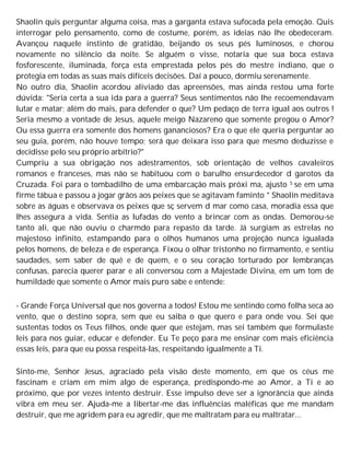 Shaolin quis perguntar alguma coisa, mas a garganta estava sufocada pela emoção. Quis
interrogar pelo pensamento, como de costume, porém, as ideias não lhe obedeceram.
Avançou naquele instinto de gratidão, beijando os seus pés luminosos, e chorou
novamente no silêncio da noite. Se alguém o visse, notaria que sua boca estava
fosforescente, iluminada, força esta emprestada pelos pés do mestre indiano, que o
protegia em todas as suas mais difíceis decisões. Daí a pouco, dormiu serenamente.
No outro dia, Shaolin acordou aliviado das apreensões, mas ainda restou uma forte
dúvida: "Seria certa a sua ida para a guerra? Seus sentimentos não lhe recoemendavam
lutar e matar; além do mais, para defender o que? Um pedaço de terra igual aos outros !
Seria mesmo a vontade de Jesus, aquele meigo Nazareno que somente pregou o Amor?
Ou essa guerra era somente dos homens gananciosos? Era o que ele queria perguntar ao
seu guia, porém, não houve tempo; será que deixara isso para que mesmo deduzisse e
decidisse pelo seu próprio arbítrio?"
Cumpriu a sua obrigação nos adestramentos, sob orientação de velhos cavaleiros
romanos e franceses, mas não se habituou com o barulho ensurdecedor d garotos da
Cruzada. Foi para o tombadilho de uma embarcação mais próxi ma, ajusto S se em uma
firme tábua e passou a jogar grãos aos peixes que se agitavam faminto * Shaolin meditava
sobre as águas e observava os peixes que sç servem d mar como casa, moradia essa que
lhes assegura a vida. Sentia as lufadas do vento a brincar com as ondas. Demorou-se
tanto ali, que não ouviu o charmdo para repasto da tarde. Já surgiam as estrelas no
majestoso infinito, estampando para o olhos humanos uma projeção nunca igualada
pelos homens, de beleza e de esperança. Fixou o olhar tristonho no firmamento, e sentiu
saudades, sem saber de quê e de quem, e o seu coração torturado por lembranças
confusas, parecia querer parar e ali conversou com a Majestade Divina, em um tom de
humildade que somente o Amor mais puro sabe e entende:
- Grande Força Universal que nos governa a todos! Estou me sentindo como folha seca ao
vento, que o destino sopra, sem que eu saiba o que quero e para onde vou. Sei que
sustentas todos os Teus filhos, onde quer que estejam, mas sei também que formulaste
leis para nos guiar, educar e defender. Eu Te peço para me ensinar com mais eficiência
essas leis, para que eu possa respeitá-las, respeitando igualmente a Ti.
Sinto-me, Senhor Jesus, agraciado pela visão deste momento, em que os céus me
fascinam e criam em mim algo de esperança, predispondo-me ao Amor, a Ti e ao
próximo, que por vezes intento destruir. Esse impulso deve ser a ignorância que ainda
vibra em meu ser. Ajuda-me a libertar-me das influências maléficas que me mandam
destruir, que me agridem para eu agredir, que me maltratam para eu maltratar...
 