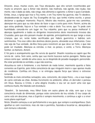 Disseste, Jesus, muitas vezes, aos Teus discípulos, que eles seriam reconhecidos por
muito se amarem, que o Amor não destrói, não maltrata, não agride, não rouba, não
mente, não é dado ao ódio, não vinga, não alimenta o egoísmo; o Amor é pura Caridade.
Então, Jesus, a Igreja que traz o Teu nome, e em Teu nome faz guerras, não Te obedece,
desobedecendo às regras do Teu Evangelho de luz, que tenho n'aima escrito, e posso
declamar a qualquer momento. Peço-te, Mestre dos mestres, guiar-me nos caminhos,
abençoar-me para que eu não deixe de fazer o que é certo para mim. Porém, acima do
que estou pedindo, faça-se a Tua vontade e não a deste Teu servo, que Te pede com
humildade: concede-me um lugar no Teu rebanho, para que eu possa melhorar! E
abençoa igualmente a todos os dirigentes inconscientes deste movimento trevoso das
Cruzadas, para que eles possam mudar de opinião, principalmente no que tange a essas
crianças, que sei, serão todas sacrificadas por hábeis guerreiros e ladrões sem
sentimentos. Tira esse cálice dos destinos destes jovens, aliviando seus infortúnios. Caso
não seja da Tua vontade, dá-lhes força para resistirem ao que deve ser feito, e que não
pode ser mudado. Abençoa as estrelas, o mar, os peixes, o vento, a Terra. Abençoa
Senhor, os homens. Amém.
E foi para o acampamento que lhe servia de quartel. Shaolin recostou-se capim que lhe
servia de cama. Sem sono, sentiu que sua mente buscava outras paragens. Notou que
estava como que saindo de uma casca, ou se despindo de pesada roupagem, parecendo-
lhe estar perdendo os sentidos, o que não ocorreu.
Assustou-se com o fenômeno, e era homem de nada temer, mormente quanto a fatos
cernentes ao Espírito, pois tinha consciência de que ninguém morre e que apenas muda
de residência. Confiou em Deus, e se entregou àquela força que talvez o estivesse
testando.
Sentindo as mais estranhas sensações, saiu, consciente, do corpo físico, e viu a sua roupa
de carne estirada ao chão. Andou livremente no ambiente, olhos em derredor e pensou
em Deus. Buscou o Cristo, e uma alegria invadiu o seu ser ao ouvir uma voz que
conhecia muito, lhe falando com brandura:
"Shaolin!... Sê benvindo, meu filho! Estás em outro plano de vida, sem que a tua
consciência mude de dimensão, porque estás consciente do teu estado. O teu corpo de
carne está em descanso, mas o Espírito é sempre movimento, e continua a agir e a viver
neste plano espiritual".
Nisto, Shaolin começou a ver perfeitamente o seu guia, que sempre o acompanhava. Quis
ajoelhar-se com reverência, mas ele não o permitiu, fazendo-o levantar-se, abraçando-o
com ternura e dizendo:
 