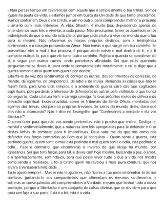 - Não percas tempo em reverências com aquele que é simplesmente o teu irmão. Somos
iguais na pauta da vida, e estamos juntos em busca da Unidade de que tanto precisamos.
Vamos confiar em Deus c em Cristo, e um no outro, para compreender melhor o próximo
e amá-lo com mais interesse. A vida, Shaolin, é muito boa, dependendo apenas de
entendermos suas leis e vivê-las a cada passo. Não precisamos temer os acontecimentos
indesejáveis de que o mundo está cheio, porque cada criatura vive no mundo que criou
para si mesmo. Nós refazemos os nossos próprios destinos, com a inteligência
aprimorada, e o coração pulsando no Amor. Não temas o que surgir em teu caminho. Se
porventura vier o mal à tua procura, é porque ainda existe o mal dentro de ti, e a ti
compete extirpá-lo, para que ele tome outro caminho. Rejeita-o quando se aproximar de
ti, e segue por outros rumos, onde perceberes afinidade. Sei que estás querendo
perguntar-me se deves ir, para onde te comprometeste moralmente; e eu te digo que a
guerra somente atrai quem tem guerra por dentro.
Liberta-te de vez dos sentimentos de corrigir os outros, dos sentimentos de opressão, de
mando, de egoísmo, de prepotência, de ódio e de inveja. Renuncia as coisas que não te
fazem falta, para uma vida simples, e o ambiente de guerra sairá das tuas cogitações
espirituais, pois perderás o interesse de defenderes os outros pela violência, o que nunca
conseguirás. Cada criatura tem, e carrega consigo, °s seus próprios meios de defesa e de
elevação espiritual. Essas cruzadas, como os tribunais do Santo Ofício, montadas por
agentes das trevas, são para co próprios trevosos. Se saíres do mundo deles, claro que
eles não o alcançarão? Não é dito no Evangelho que "Conhecereis a verdade e ela vos
libertará"?
O como fazer para que não vás aonde pretendias, não é preciso que ensine. Desliga-te,
mental e sentimentalmente, que a natureza tem leis apropriadas para te defender e tirar
destas linhas de combate, para ti improfícuas. Deus sabe me do que nós como nos
defender das forças contrárias ao Bem que já conquista ~ Quem sente a guerra, está
pedindo guerra, quem sente o mal. está pedindo o mal quem sente o ódio, está pedindo o
ódio... Faze o contrário, que encontrarás o inverso do que viceja no mundo, por
ignorância. Sei que tens forças para tal, e deves com hoje mesmo, buscando a paz, o amor,
e o aperfeiçoamento, sentindo-os, para que possa viver tudo o que a vida nos mostra
como sendo a realidade. E foi o Cristo quem no revelou a mais pura conduta, que nos
levará à verdadeira felicidade...
Eu te ajudo sempre!... Mas se não te ajudares, não fizeres a tua parte embrenhar-te-ás nas
sombras, juntando-te aos companheiros que alimentam os mesmos sentimentos, e
sofrerás as consequências até compreenderes a Verdade, mesmo que tenhas toda a nossa
proteção, porque a libertação é um conjunto de coisas divinas que se dividem para que
cada um faça a sua parte. Esta é a lei, esta é a vida.
 