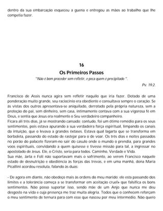 dentro da sua embarcação esqueceu a guena e entregou as mãos ao trabalho que lhe
competia fazer.
16
Os Primeiros Passos
"Não é bom proceder sem refletir, e peca quem é precipitado ".
Pv. 19:2.
Francisco de Assis nunca agira sem refletir naquilo que iria fazer. Dotado de uma
ponderação muito grande, seu raciocínio era obediente e consultava sempre o coração. Se
às vistas dos outros apresentava-se aniquilado, derrotado pela própria natureza, sem a
proteção do pai, sem dinheiro, sem casa, intimamente contava com a sua vigorosa fé em
Deus, e sentia que Jesus era realmente o Seu verdadeiro companheiro.
Ficara ali três dias, já se mostrando cansado; contudo, foi um ótimo remédio para os seus
sentimentos, pois estava apurando a sua verdadeira força espiritual, limpando os canais
da intuição, que o levava a grandes êxtases. Estava qual lagarta que se transforma em
borboleta, passando do estado de rastejar para o de voar. Os três dias e noites passados
no porão do palacete fizeram-no sair do casulo onde o mundo o prendia, para grandes
voos espirituais, convidando a quem quisesse e tivesse missão para tal, a ingressar no
apostolado de Jesus. Ele, o Cristo, seria para todos. Caminho, Verdade e Vida.
Sua mãe, Jarla e Foli não suportavam mais o sofrimento, ao verem Francisco naquele
estado de desnutrição e obediência às forças das trevas, e em uma manhã, dona Maria
Picallini acordou resoluta, falando às duas:
- De agora em diante, não obedeço mais às ordens do meu marido; ele esta passando dos
limites e a tolerância começa a se transformar em aceitação cruel» que falsifica os bons
sentimentos. Não posso suportar isso, sendo mãe de um Anjo que nunca me deu
desgosto na vida e cuja presença me traz muita alegria. Todos que o conhecem reforçam
o meu sentimento de ternura para com esse que nasceu por meu intermédio. Não quero
 