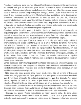 Francisco reconheceu que a sua mãe falava diferente das outras vezes sentia que realmente
era aquela voz que ele esperava, para decidir a enfrentar todos os obstáculos que
surgissem. Saiu com as mulheres, cambaleante, sem forças, mas feliz. Sem pensar no que
poderia acontecer quando seu pai chegasse, entregou tudo a Deus e estava confiante em
Jesus Cristo. Invocava constantemente Maria Santíssima que já fazia parte dos seus mais
profundos sentimentos de fraternidade. A mãe de Jesus era por ele, Francisco,
considerada também como sua mãe espiritual. E quando dela se lembrava, sentia gerar
no coração uma saudade indescritível e uma fbrça inigualável, convidando-o para a
restauração da Igreja do Senhor, carcomida peia vaidade, deturpada pela prepotência,
injuriada pelo comércio, e se desfazendo pelas imposições.
Francisco partiu decidido para o trabalho, dando continuidade à reconstrução da
pequena igreja de São Damião. Estendia as mãos com humildade pedindo e comprando o
necessário, no sentido de que fosse restaurada a igreja Com ela restaurada e com um
visual mais agradável, pensava ele, os fiéis poderiam orar com mais alegria.
A história nos conta que Francisco bateu à porta de um padre, cuja residência
impressionava pela beleza e conforto, pois era o único herdeiro de família riquíssima,
radicada em Espoleto e que, devido às tendências religiosas do filho, abraçara o
cristianismo, já oprimido com o nome de Igreja Católica Apostólica Romana, em cuja
oficialização fora esquecido o nome de Jesus - pelo menos no lugar de romana, poderia ser
Cristã... Esse padre, criado no conforto e mimado de maneira extravagante, estudou em
Roma, tendo feito vários cursos na França, recebendo tratamento e regalias
correspondentes ao seu estado de nobreza, pois os dirigentes dos educandários recebiam
recompensas da família.
Vendo na casa do padre muitas pedras trabalhadas, pediu-as para a reconstrução da casa
de Deus; mas o padre, com seu porte de fidalguia, mostrando uma batina bem cuidada -
tecido bem conhecido de Francisco, pelo cheiro de nobreza que ainda carregava em seus
sentidos - respondeu com rispidez:
- Não posso dar essas pedras, meu rapaz; ainda mais, não sei se tens ordens para
restauração de igrejas aqui em Assis, pois isto está a cargo de certas famílias da cidade,
que devem fazer o trabalho às custas do próprio povo, que dela desfruta. Nós somos
padres, agentes de Deus e de Cristo, e por nosso intermédio o céu abençoa o Seu
rebanho... Mas se insistes, eu posso vendê-las por um preço que não foge ao natural.
Francisco sentiu, por dentro, o atear de uma fogueira de revolta ante o padre, ao ver o seu
desprezo pelas coisas de Deus. A igreja era um lugar sagrado, onde os fiéis se reuniam
para meditar e fortalecer a fé. Mas, se controlou e respondeu com humildade:
- Desculpa-me, padre. Tenho necessidade de fazer alguma coisa de bom. Achei
conveniente começar consertando a casa do Senhor, nosso Deus e, para isso, iniciei
pedindo, sendo que encontrei na casa do vigário o que servia para a restauração do nosso
 