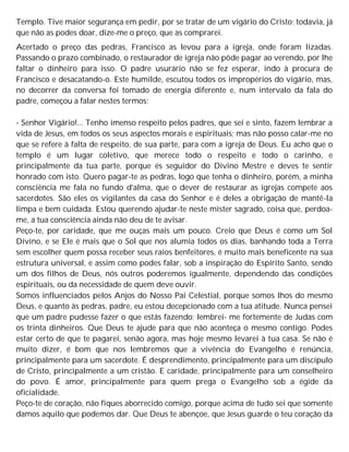 Templo. Tive maior segurança em pedir, por se tratar de um vigário do Cristo; todavia, já
que não as podes doar, dize-me o preço, que as comprarei.
Acertado o preço das pedras, Francisco as levou para a igreja, onde foram lizadas.
Passando o prazo combinado, o restaurador de igreja não pôde pagar ao verendo, por lhe
faltar o dinheiro para isso. O padre usurário não se fez esperar, indo à procura de
Francisco e desacatando-o. Este humilde, escutou todos os impropérios do vigário, mas,
no decorrer da conversa foi tomado de energia diferente e, num intervalo da fala do
padre, começou a falar nestes termos:
- Senhor Vigário!... Tenho imenso respeito pelos padres, que sei e sinto, fazem lembrar a
vida de Jesus, em todos os seus aspectos morais e espirituais; mas não posso calar-me no
que se refere à falta de respeito, de sua parte, para com a igreja de Deus. Eu acho que o
templo é um lugar coletivo, que merece todo o respeito e todo o carinho, e
principalmente da tua parte, porque és seguidor do Divino Mestre e deves te sentir
honrado com isto. Quero pagar-te as pedras, logo que tenha o dinheiro, porém, a minha
consciência me fala no fundo d'alma, que o dever de restaurar as igrejas compete aos
sacerdotes. São eles os vigilantes da casa do Senhor e é deles a obrigação de mantê-la
limpa e bem cuidada. Estou querendo ajudar-te neste mister sagrado, coisa que, perdoa-
me, a tua consciência ainda não deu de te avisar.
Peço-te, por caridade, que me ouças mais um pouco. Creio que Deus é como um Sol
Divino, e se Ele é mais que o Sol que nos alumia todos os dias, banhando toda a Terra
sem escolher quem possa receber seus raios benfeitores, é muito mais beneficente na sua
estrutura universal, e assim como podes falar, sob a inspiração do Espírito Santo, sendo
um dos filhos de Deus, nós outros poderemos igualmente, dependendo das condições
espirituais, ou da necessidade de quem deve ouvir.
Somos influenciados pelos Anjos do Nosso Pai Celestial, porque somos lhos do mesmo
Deus, e quanto às pedras, padre, eu estou decepcionado com a tua atitude. Nunca pensei
que um padre pudesse fazer o que estás fazendo; lembrei- me fortemente de Judas com
os trinta dinheiros. Que Deus te ajude para que não aconteça o mesmo contigo. Podes
estar certo de que te pagarei, senão agora, mas hoje mesmo levarei à tua casa. Se não é
muito dizer, é bom que nos lembremos que a vivência do Evangelho é renúncia,
principalmente para um sacerdote. É desprendimento, principalmente para um discípulo
de Cristo, principalmente a um cristão. E caridade, principalmente para um conselheiro
do povo. É amor, principalmente para quem prega o Evangelho sob a égide da
oficialidade.
Peço-te de coração, não fiques aborrecido comigo, porque acima de tudo sei que somente
damos aquilo que podemos dar. Que Deus te abençoe, que Jesus guarde o teu coração da
 