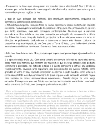 - E em nome de Jesus que eles querem me mandar para a eternidade? Que o Cristo os
abençoe, por se lembrarem do nome sagrado do Mestre dos mestres, que veio erguer a
humanidade para as regiões de luz.
E deu as suas bênçãos aos homens, que choravam copiosamente, enquanto ele
permanecia sorrindo com serenidade.
O filho de Salomé pediu licença à força de Roma, ajoelhou-se diante da tacha em ebulição
e explodiu numa rogativa sublimada. Perpassou os olhos pelo céu, procurando as estrelas
que tanto admirava, mas não conseguiu contemplá-las. Dir-se-ia que a natureza
escondera os olhos estelares para não presenciar um estúpido ato de covardia e ciúme
dos filhos das trevas. Naquele instante, projeções de luzes riscavam o céu em todas as
direções. A policromia deslumbrava e assustava a quem não tivesse costume de
presenciar o grande espetáculo do Céu para a Terra. E João, como inflamável divino,
incendiou-se de fluidos luminosos. E uma voz falou aos seus ouvidos:
- João, tem bom ânimo, meu filho, porque a porta pela qual passarás para junto de mim, é
estreita.
E o apóstolo nada mais viu. Com uma semana de fervura infernal no tacho das trevas,
pelas mãos dos homens que sofriam por fazerem o que os seus corações não pediam,
terminava a provação. Foi retirado o fogo e o azeite começava a esfriar. Os soldados,
respeitosamente, cavaram uma sepultura, nas proximidades do evento nefasto, como
gratidão ao velho cristão. Quando começaram a entornar o caldo maldito, como se fosse o
corpo do apóstolo, o velho companheiro de Jesus ergueu-se do fundo do vasilhão negro,
para espanto de todos, abençoando-os novamente... Parecia chegar de uma longa
excursão. Estampou-se em sua feição um sorriso sobremaneira encantador, saudando
todos em nome do Cristo, sem qualquer queimadura na pele!... *
* Muito se tem questionado a respeito desta passagem. Também nós, ao recebermos o livro para análise e
publicação, a questionamos e procuramos o médium João Nunes Maia.
Lembramo-nos com nitidez do seu olhar profundo, olhos rasos d'água, respondendo-nos com humildade: "Mas
eu vi! Miramez projetou um quadro à minha frente, como numa tela de televisão, e eu vi quando dois Espíritos
vestiram uma roupa fluídica nele, como se fosse uma roupa de astronauta, como se fosse um escafandro!"
Naquele momento, dada a sua reação humilde, mas convicta, paramos para refletir. E entendendo a profundidade
da ação da espiritualidade superior, lhe solicitamos permissão para esclarecer o leitor. E ele, mais uma vez, nos
solicitou paciência, e confiança. Mostrou-nos que os Espíritos preparados para entender, não careciam de
explicação e os demais, que não entendessem, careciam de tempo, e não de explicações. Assim, deixamos o tempo
passar, pois a ciência se encarregaria de esclarecer fatos considerados "milagres". A imponderabilidade de átomos
e moléculas, sob a ação da energia vital que atua sobre a matéria, interpenetrando-a em todos os sentidos e
dimensões, é responsável pelos efeitos que, durante milênios, foram considerados sobrenaturais. A partir de
agora deverão surgir outras informações científicas que corroborarão tudo o que a Doutrina Espírita vem
antecipando à guisa de explicações sobre efeitos do Espírito sobre a matéria. (N.E.)
 