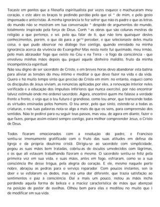 Tocaste em pontos que a filosofia espiritualista por vezes esquece e machucaram meu
coração, e este abre os braços te pedindo perdão pelo que oi ^ de mim, e pelo gesto
impensado e anticristão. A minha ignorância te fez sofrer que não és padre e que as letras
do mundo não se mostram em tua conversação ^ despido de argumentos do mundo,
totalmente inspirado pela força de Deus. Conh S as obras que são colunas mestras da
religião a que pertenço, e sei. pelo que falar de ti, que não tens quaisquer destes
conhecimentos, porém, o que dá para a ge^0 perceber, e que selecionaste deles muita
coisa, o que pude observar no diálogo tive contigo, quando enredado na minha
ignorância acerca da vivência do Evangelho6 Mas nesta noite fui queimado, meu irmão,
pelo mais abrasador fogo que existe no Céu e na Terra - o fogo da consciência - que
envolveu minhas mãos depois que peguei aquele dinheiro maldito, fruto da minha
incompetência espiritual.
Não sou digno de ser sacerdote de Cristo, e em breves horas devo abandonar esta batina
para aliviar as tensões do meu íntimo e meditar o que devo fazer na vida e da vida.
Quero e há muito tempo sinto que preciso do Cristo em mim; no entanto, esqueci como
os discípulos de Jesus viviam, as renúncias aplicadas por eles, a renovação interior neles
verificada e a educação dos impulsos inferiores que nunca exercitei, por não encontrar
talvez estímulo onde me ordenei sacerdote. Agora, encontrei quem me falasse a verdade
frente a frente, e vejo que o teu futuro é grandioso, como teu amor, que transcende todas
as virtudes ensinadas pelos homens. O teu amor, pelo que sinto, estende-se a todas as
criaturas, e nas tuas palavras nota-se algo a mais do que os sons, para compreensão dos
sentidos. Não te pedirei para eu seguir teus passos, mas vou, de agora em diante, fazer o
que fazes, porque assim estarei sempre contigo, para melhor compreender Jesus, o Cristo
de Deus.
Todos ficaram emocionados com a resolução do padre, e Francisco
sentiu-se imensamente gratificado com o fruto das suas atitudes em defesa da
Igreja e da própria doutrina cristã. Dirigiu-se ao sacerdote com simplicidade,
pegou as suas mãos bem tratadas, cobriu-as de ósculos umedecidos com lágrimas,
e os que ali estavam trabalhando fizeram o mesmo. O sacerdote sentiu-se feliz pela
primeira vez em sua vida, e suas mãos, antes em fogo, esfriaram, como se a sua
consciência lhe desse trégua, pela alegria do coração. E ele, mesmo naquele porte
nobre, abraçou as pedras para o serviço reparador. Com poucos instantes, sen ia
doer e se esfolarem os dedos, mas era uma dor diferente, que trazia satisfação ao
sentimentos e paz à consciência. Daí a mais um pouco, notou as mãos incha
perdendo aquela forma de beleza e a maciez característica de mãos que abençoai
na posição de pastor de ovelhas. Olhou bem para elas e meditou no muito que i
de modificar em sua vida.
 