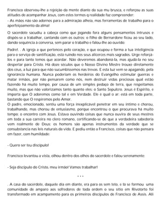 Francisco observou-lhe a rejeição da mente diante da sua mu brusca, e reforçou as suas
atitudes de acompanhar Jesus, com estes termos q realidade faz compreender:
- As mãos não são adornos para a admiração alheia, mas ferramentas de trabalho para o
aperfeiçoamento da alma!
O sacerdote sacudiu a cabeça como que jogando fora alguns pensamentos intrusos e
dispôs-se a trabalhar, cantando com os outros; o filho de Bernardone ficou ao seu lado,
dando sequência à conversa, sem parar o trabalho e falou-lhe ao ouvido:
Padre!. . A igreja a que pertences pelo coração, e que ocupou e forma a tua inteligência
para o serviço de santificação, está ruindo nos seus alicerces mais sagrados. Urge reforçá-
los e para tanto temos que acordar. Não deveremos abandoná-la, mas ajudá-la no seu
despertar para Cristo. Há doze séculos que o Nosso Divino Mestre trouxe diretamente
dos céus, a luz para que não sucumbíssemos nas trevas. E esta luz vem se apagando, pela
ignorância humana. Nunca poderiam os herdeiros do Evangelho estimular guerras e
matar irmãos, por não pensarem como nós, nem destruir vidas preciosas qual estão
fazendo há muito tempo, por causa de um simples pedaço de terra, que respeitamos
muito, mas que não valorizamos tanto quanto eles: o Santo Sepulcro. Jesus é Espírito, e
importa que O adoremos como tal e em Verdade. Ele é qual o ar: está em toda parte,
bastando que O respiremos pelo Amor.
O padre, emocionado, sentiu uma força inexplicável penetrar em seu íntimo e chorou,
trabalhando, mas chorou de entusiasmo, porque encontrou o que procurava há muito
tempo: o encontro com Jesus. Estava ouvindo coisas que nunca ouvira de seus mestres
em toda a sua carreira no clero romano, certificando-se de que a verdadeira sabedoria
vem realmente de Deus; os homens são apenas instrumentos da verdade que se
consubstancia nas leis naturais da vida. E pediu então a Francisco, coisas que não pensara
em fazer, com humildade:
- Quero ser teu discípulo!
Francisco levantou a vista, olhou dentro dos olhos do sacerdote e falou serenamente:
- Seja discípulo do Cristo, meu irmão! Vamos trabalhar!
* * *
. A casa do sacerdote, daquele dia em diante, era para os sem teto, e lá se formou uma
comunidade de amparo aos sofredores de toda ordem o seu sítio em Rivotorto foi
transformado em acampamento para os primeiros discípulos de Francisco de Assis. Ali
 