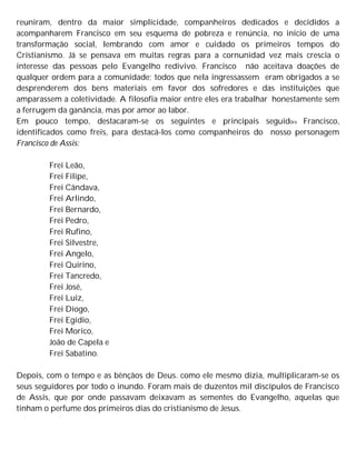 reuniram, dentro da maior simplicidade, companheiros dedicados e decididos a
acompanharem Francisco em seu esquema de pobreza e renúncia, no início de uma
transformação social, lembrando com amor e cuidado os primeiros tempos do
Cristianismo. Já se pensava em muitas regras para a cornunidad vez mais crescia o
interesse das pessoas pelo Evangelho redivivo. Francisco não aceitava doações de
qualquer ordem para a comunidade; todos que nela ingressassem eram obrigados a se
desprenderem dos bens materiais em favor dos sofredores e das instituições que
amparassem a coletividade. A filosofia maior entre eles era trabalhar honestamente sem
a ferrugem da ganância, mas por amor ao labor.
Em pouco tempo, destacaram-se os seguintes e principais seguid0re Francisco,
identificados como freis, para destacá-los como companheiros do nosso personagem
Francisco de Assis:
Frei Leão,
Frei Filipe,
Frei Cândava,
Frei Arlindo,
Frei Bernardo,
Frei Pedro,
Frei Rufino,
Frei Silvestre,
Frei Angelo,
Frei Quirino,
Frei Tancredo,
Frei José,
Frei Luiz,
Frei Diogo,
Frei Egídio,
Frei Morico,
João de Capela e
Frei Sabatino.
Depois, com o tempo e as bênçãos de Deus. como ele mesmo dizia, multiplicaram-se os
seus seguidores por todo o inundo. Foram mais de duzentos mil discípulos de Francisco
de Assis, que por onde passavam deixavam as sementes do Evangelho, aquelas que
tinham o perfume dos primeiros dias do cristianismo de Jesus.
 