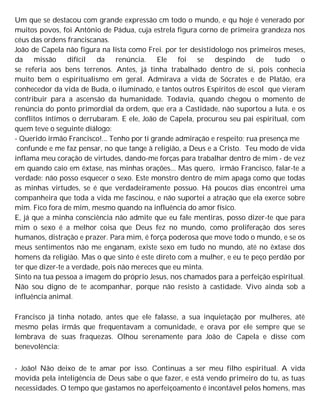 Um que se destacou com grande expressão cm todo o mundo, e qu hoje é venerado por
muitos povos, foi Antônio de Pádua, cuja estrela figura corno de primeira grandeza nos
céus das ordens franciscanas.
João de Capela não figura na lista como Frei. por ter desistidologo nos primeiros meses,
da missão difícil da renúncia. Ele foi se despindo de tudo o
se referia aos bens terrenos. Antes, já tinha trabalhado dentro de si, pois conhecia
muito bem o espiritualismo em geral. Admirava a vida de Sócrates e de Platão, era
conhecedor da vida de Buda, o iluminado, e tantos outros Espíritos de escol que vieram
contribuir para a ascensão da humanidade. Todavia, quando chegou o momento de
renúncia do ponto primordial da ordem, que era a Castidade, não suportou a luta. e os
conflitos íntimos o derrubaram. E ele, João de Capela, procurou seu pai espiritual, com
quem teve o seguinte diálogo:
- Querido irmão Francisco!... Tenho por ti grande admiração e respeito; rua presença me
confunde e me faz pensar, no que tange à religião, a Deus e a Cristo. Teu modo de vida
inflama meu coração de virtudes, dando-me forças para trabalhar dentro de mim - de vez
em quando caio em êxtase, nas minhas orações... Mas quero, irmão Francisco, falar-te a
verdade: não posso esquecer o sexo. Este monstro dentro de mim apaga como que todas
as minhas virtudes, se é que verdadeiramente possuo. Há poucos dias encontrei uma
companheira que toda a vida me fascinou, e não suportei a atração que ela exerce sobre
mim. Fico fora de mim, mesmo quando na influência do amor físico.
E, já que a minha consciência não admite que eu fale mentiras, posso dizer-te que para
mim o sexo é a melhor coisa que Deus fez no mundo, como proliferação dos seres
humanos, distração e prazer. Para mim, é força poderosa que move todo o mundo, e se os
meus sentimentos não me enganam, existe sexo em tudo no mundo, até no êxtase dos
homens da religião. Mas o que sinto é este direto com a mulher, e eu te peço perdão por
ter que dizer-te a verdade, pois não mereces que eu minta.
Sinto na tua pessoa a imagem do próprio Jesus, nos chamados para a perfeição espiritual.
Não sou digno de te acompanhar, porque não resisto à castidade. Vivo ainda sob a
influência animal.
Francisco já tinha notado, antes que ele falasse, a sua inquietação por mulheres, até
mesmo pelas irmãs que frequentavam a comunidade, e orava por ele sempre que se
lembrava de suas fraquezas. Olhou serenamente para João de Capela e disse com
benevolência:
- João! Não deixo de te amar por isso. Continuas a ser meu filho espiritual. A vida
movida pela inteligência de Deus sabe o que fazer, e está vendo primeiro do tu, as tuas
necessidades. O tempo que gastamos no aperfeiçoamento é incontável pelos homens, mas
 
