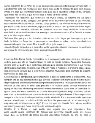 nunca deixamos de ser filhos de Deus, porque não alcançamos tal ou qual virtude. Nós te
agradecemos pela tua franqueza, que muito nos ajuda no resguardo para com nossas
irmãs, e te peço que te esforces todos os dias, para que o equilíbrio se faça em teu coração,
que muito nos cativou, e que merece todo o nosso carinho e amor.
Prossegue nos trabalhos que começaste há muito tempo, de reforma da tua igreja
interna, no altar do teu coração; Deus jamais deixa sozinho o aprendiz de boa vontade,
nos caminhos das experiências. Se o teu corpo pede e a tua mente não encontra recursos
para satisfazê-lo de outra maneira, seja precavido, e estuda bem quais os caminhos legais
que devem ser tomados, evitando os desastres ocorrem nesse ambiente, onde estão
envolvidos vários sentimentos e troca energias que desconhecemos. Que Deus te abençoe
onde escolheres para viver.
Vai meu filho, porque o teu trabalho pode ser em outro lugar; porém esquecer que. se
tudo foi feito por Deus. tem a nossa parte, que devemos saber, dentro das diretrizes
comandadas pelo bom senso. Que Jesus Cristo te guie sempre.
João de Capela despediu-se e prometeu voltar quando estivesse em morais e espirituais
para segui-lo. direcionado por todas as renúncias da Ordem.
* * *
Francisco foi à Roma. Sentiu necessidade de ir ao encontro do papa, para que este desse
ordem, para que ele se movimentasse no seio da Igreja Católica Apostólica Romana,
mesmo sem ser padre, pois pertencia à religião pelo coração Compreendia a sua missão
dentro da comunidade religiosa, que tinha em Pedro o Apóstolo, o primeiro papa, e para
isso. necessário se fazia que o clero fizesse algumas mudanças, pelo exemplo de alguém,
na vivência de cada dia.
Era consciente e compreendia profundamente o que era catolicismo e cristianismo, mas
também era do seu conhecimento que deveria trabalhar com humildade mesmo diante
da prepotência, desenvolvendo um campo de renúncia com a finalidade de despertar no
coração do alto clero, o amor pelo próximo e o respeito pelos direitos humanos de
qualquer natureza. Uma religião não tem o direito de sufocar outra; nem de desmoralizar
quem pense de modo contrário ao da sua formação espiritual. Logo entendeu que os
conceitos de Jesus de Nazaré eram verdadeiramente a religião do Amor. E isso requeria de
sua parte e da comunidade que fundara, muita tolerância. Ele era um semeador que veio
semear. Não dissera certa feita o Cristo aos Seus discípulos que não arrancassem o joio,
enquanto não amadurecesse o trigo? E era isso que ele deveria fazer: deixar os dois
crescerem juntos, que Deus, na hora certa, arrancaria o joio.
Decidiu ir a Roma, e logo partiu com alguns dos seus seguidores. Era
papa àquela época, Inocêncio III, italiano que governou dezoito anos, seis meses
nove dias, os destinos da Igreja Católica Apostólica Romana, do ano de 1198 a
 