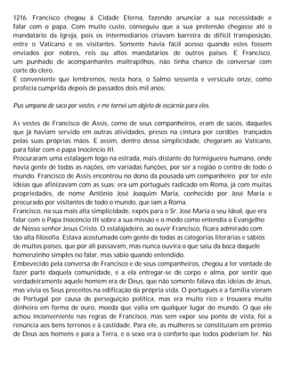 1216. Francisco chegou à Cidade Eterna, fazendo anunciar a sua necessidade e
falar com o papa. Com muito custo, conseguiu que a sua pretensão chegasse até o
mandatário da Igreja, pois os intermediários criavam barreira de difícil transposição,
entre o Vaticano e os visitantes. Somente havia fácil acesso quando estes fossem
enviados por nobres, reis ou altos mandatários de outros países. E Francisco,
um punhado de acompanhantes maltrapilhos, não tinha chance de conversar com
corte do clero.
É conveniente que lembremos, nesta hora, o Salmo sessenta e versículo onze, como
profecia cumprida depois de passados dois mil anos:
Pus umpano de saco por vestes, e me tornei um objeto de escárnio para eles.
As vestes de Francisco de Assis, como de seus companheiros, eram de sacos, daqueles
que já haviam servido em outras atividades, presos na cintura por cordões trançados
pelas suas próprias mãos. E assim, dentro dessa simplicidade, chegaram ao Vaticano,
para falar com o papa Inocêncio III.
Procuraram uma estalagem logo na estrada, mais distante do formigueiro humano, onde
havia gente de todas as nações, em variadas funções, por ser a região o centro de todo o
mundo. Francisco de Assis encontrou no dono da pousada um companheiro por ter este
ideias que afinizavam com as suas; era um português radicado em Roma, já com muitas
propriedades, de nome Antônio José Joaquim Maria, conhecido por José Maria e
procurado por visitantes de todo o mundo, que iam a Roma.
Francisco, na sua mais alta simplicidade, expôs para o Sr. José Maria o seu ideal, que era
falar com o Papa Inocêncio III sobre a sua missão e o modo como entendia o Evangelho
de Nosso senhor Jesus Cristo. O estalajadeiro, ao ouvir Francisco, ficara admirado com
tão alta filosofia. Estava acostumado com gente de todas as categorias literárias e sábios
de muitos países, que por ali passavam, mas nunca ouvira o que saiu da boca daquele
homenzinho simples no falar, mas sábio quando entendido.
Embevecido pela conversa de Francisco e de seus companheiros, chegou a ter vontade de
fazer parte daquela comunidade, e a ela entregar-se de corpo e alma, por sentir que
verdadeiramente aquele homem era de Deus, que não somente falava das ideias de Jesus,
mas vivia os Seus preceitos na edificação da própria vida. O português e a família vieram
de Portugal por causa de perseguição política, mas era muito rico e trouxera muito
dinheiro em forma de ouro, moeda que valia em qualquer lugar do mundo. O que ele
achou inconveniente nas regras de Francisco, mas sem expor seu ponto de vista, foi a
renúncia aos bens terrenos e à castidade. Para ele, as mulheres se constituíam em prêmio
de Deus aos homens e para a Terra, e o sexo era o conforto que todos poderiam ter. No
 