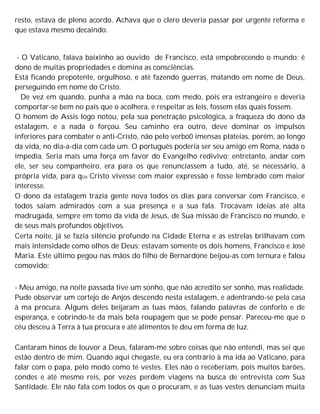 resto, estava de pleno acordo. Achava que o clero deveria passar por urgente reforma e
que estava mesmo decaindo.
- O Vaticano, falava baixinho ao ouvido de Francisco, está empobrecendo o mundo; é
dono de muitas propriedades e domina as consciências.
Está ficando prepotente, orgulhoso, e até fazendo guerras, matando em nome de Deus,
perseguindo em nome do Cristo.
De vez em quando, punha a mão na boca, com medo, pois era estrangeiro e deveria
comportar-se bem no país que o acolhera, e respeitar as leis, fossem elas quais fossem.
O homem de Assis logo notou, pela sua penetração psicológica, a fraqueza do dono da
estalagem, e a nada o forçou. Seu caminho era outro, deve dominar os impulsos
inferiores para combater o anti-Cristo, não pelo verbo0 imensas plateias, porém, ao longo
da vida, no dia-a-dia com cada um. O português poderia ser seu amigo em Roma, nada o
impedia. Seria mais uma força em favor do Evangelho redivivo; entretanto, andar com
ele, ser seu companheiro, era para os que renunciassem a tudo, até, se necessário, à
própria vida, para qUe Cristo vivesse com maior expressão e fosse lembrado com maior
interesse.
O dono da estalagem trazia gente nova todos os dias para conversar com Francisco, e
todos saíam admirados com a sua presença e a sua fala. Trocavam ideias até alta
madrugada, sempre em tomo da vida de Jesus, de Sua missão de Francisco no mundo, e
de seus mais profundos objetivos.
Certa noite, já se fazia silêncio profundo na Cidade Eterna e as estrelas brilhavam com
mais intensidade como olhos de Deus; estavam somente os dois homens, Francisco e José
Maria. Este último pegou nas mãos do filho de Bernardone beijou-as com ternura e falou
comovido:
- Meu amigo, na noite passada tive um sonho, que não acredito ser sonho, mas realidade.
Pude observar um cortejo de Anjos descendo nesta estalagem, e adentrando-se pela casa
à ma procura. Alguns deles beijaram as tuas mãos, falando palavras de conforto e de
esperança, e cobrindo-te da mais bela roupagem que se pode pensar. Pareceu-me que o
céu desceu à Terra à tua procura e até alimentos te deu em forma de luz.
Cantaram hinos de louvor a Deus, falaram-me sobre coisas que não entendi, mas sei que
estão dentro de mim. Quando aqui chegaste, eu era contrário à ma ida ao Vaticano, para
falar com o papa, pelo modo como te vestes. Eles não o receberiam, pois muitos barões,
condes e até mesmo reis, por vezes perdem viagens na busca de entrevista com Sua
Santidade. Ele não fala com todos os que o procuram, e as tuas vestes denunciam muita
 