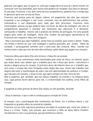 pobreza: mas agora, que sei quem és. acho que o papa deveria ouvi-lo e deves insistir em
conversar com Sua Santidade, pois muita coisa poderá ser mudada. Que Deus te abençoe.
A casa aqui, Francisco, é ma, bem como de teus companheiros, poderás ficar o tempo que
te aprouver para esse serviço de Deus.
Francisco quis passar para ele alguns valores, em pagamento dos dias que estavam
ocupando a sua estalagem e, por vezes, comendo, mas ele definitivamen não aceitou,
colocando-se à sua disposição para tudo que dele precisasse. Francisco meio
constrangido, pensou no que poderia fazer em favor do dono da estalagem, ele com os
companheiros passaram a cozinhar nos momentos que sobravam P o descanso,
começando a trabalhar, mesmo sob o protesto da família do português. Foi uma grande
alegria para todos da estalagem. Dona Zita. mulher do português aproximou-se de
Francisco com respeito e falou com meiguice:
. Não é necessário que aqui trabalheis, ainda mais na cozinha, para comer e domir- Todos
vós tendes o direito de usar esta estalagem o quanto quiserdes, por serdes filhos da
caridade, e preocupardes somente com o bem-estar das criaturas. Meu marido vos
conhece bem e sabe que sois da mais alta confiança, pelos ideais que pegais nos corações.
Francisco olhou para dona Zita com ternura, e falou-lhe ao coração:
- Senhora, os teus sentimentos estão iluminados pelo amor de Deus; no entanto, quero
que todos desta casa saibam que o trabalho para nós é força que alivia a consciência e
desata a alegria presa no coração. O primeiro dever do homem deve ser o trabalho que,
com amor, é oração das mais festejadas pelos Anjos dos céus. Quem não trabalha com
alegria não sente a manifestação da vida e não tem oportunidade de conhecer o Criador,
que não para um instante, e Jesus Cristo, que opera sempre em nós e fora de nós.
Nós te pedimos, por caridade, que nos deixes trabalhar na cozinha e na limpeza desta
casa, cujas portas foram abertas para nós, e a fraternidade nos acolheu como filhos do
coração.
E pegando as mãos grossas de dona Zita, beijou-as com gratidão, dizendo:
- Deus te abençoe, e que a vida te conduza para o coração de Cristo.
A emoção, com a participação dos sentimentos do Amor, fez a senhora chorar e sair
limpando os grandes olhos no avental de trabalho.
Francisco era um imã, cuja força penetrava em todos os corações que, como ele, amam a
Deus e a Cristo. Todos, sem exceção, que ouvissem o filho de dona Maria Picallini,
encantavam-se com a sua presença, que personificava o Amor.
 