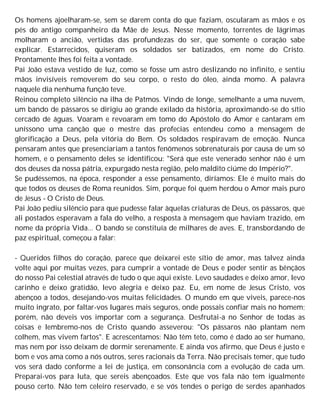 Os homens ajoelharam-se, sem se darem conta do que faziam, oscularam as mãos e os
pés do antigo companheiro da Mãe de Jesus. Nesse momento, torrentes de lágrimas
molharam o ancião, vertidas das profundezas do ser, que somente o coração sabe
explicar. Estarrecidos, quiseram os soldados ser batizados, em nome do Cristo.
Prontamente lhes foi feita a vontade.
Pai João estava vestido de luz, como se fosse um astro deslizando no infinito, e sentiu
mãos invisíveis removerem do seu corpo, o resto do óleo, ainda momo. A palavra
naquele dia nenhuma função teve.
Reinou completo silêncio na ilha de Patmos. Vindo de longe, semelhante a uma nuvem,
um bando de pássaros se dirigiu ao grande exilado da história, aproximando-se do sítio
cercado de águas. Voaram e revoaram em tomo do Apóstolo do Amor e cantaram em
uníssono uma canção que o mestre das profecias entendeu como a mensagem de
glorificação a Deus, pela vitória do Bem. Os soldados respiravam de emoção. Nunca
pensaram antes que presenciariam a tantos fenômenos sobrenaturais por causa de um só
homem, e o pensamento deles se identificou: "Será que este venerado senhor não é um
dos deuses da nossa pátria, expurgado nesta região, pelo maldito ciúme do Império?".
Se pudéssemos, na época, responder a esse pensamento, diríamos: Ele é muito mais do
que todos os deuses de Roma reunidos. Sim, porque foi quem herdou o Amor mais puro
de Jesus - O Cristo de Deus.
Pai João pediu silêncio para que pudesse falar àquelas criaturas de Deus, os pássaros, que
ali postados esperavam a fala do velho, a resposta à mensagem que haviam trazido, em
nome da própria Vida... O bando se constituía de milhares de aves. E, transbordando de
paz espiritual, começou a falar:
- Queridos filhos do coração, parece que deixarei este sítio de amor, mas talvez ainda
volte aqui por muitas vezes, para cumprir a vontade de Deus e poder sentir as bênçãos
do nosso Pai celestial através de tudo o que aqui existe. Levo saudades e deixo amor, levo
carinho e deixo gratidão, levo alegria e deixo paz. Eu, em nome de Jesus Cristo, vos
abençoo a todos, desejando-vos muitas felicidades. O mundo em que viveis, parece-nos
muito ingrato, por faltar-vos lugares mais seguros, onde possais confiar mais no homem;
porém, não deveis vos importar com a segurança. Desfrutai-a no Senhor de todas as
coisas e lembremo-nos de Cristo quando asseverou: "Os pássaros não plantam nem
colhem, mas vivem fartos". E acrescentamos: Não têm teto, como é dado ao ser humano,
mas nem por isso deixam de dormir serenamente. E ainda vos afirmo, que Deus é justo e
bom e vos ama como a nós outros, seres racionais da Terra. Não precisais temer, que tudo
vos será dado conforme a lei de justiça, em consonância com a evolução de cada um.
Preparai-vos para luta, que sereis abençoados. Este que vos fala não tem igualmente
pouso certo. Não tem celeiro reservado, e se vós tendes o perigo de serdes apanhados
 