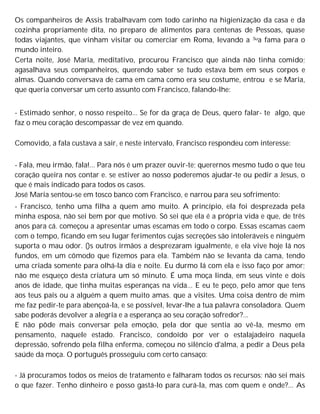 Os companheiros de Assis trabalhavam com todo carinho na higienização da casa e da
cozinha propriamente dita, no preparo de alimentos para centenas de Pessoas, quase
todas viajantes, que vinham visitar ou comerciar em Roma, levando a Sua fama para o
mundo inteiro.
Certa noite, José Maria, meditativo, procurou Francisco que ainda não tinha comido;
agasalhava seus companheiros, querendo saber se tudo estava bem em seus corpos e
almas. Quando conversava de cama em cama como era seu costume, entrou e se Maria,
que queria conversar um certo assunto com Francisco, falando-lhe:
- Estimado senhor, o nosso respeito... Se for da graça de Deus, quero falar- te algo, que
faz o meu coração descompassar de vez em quando.
Comovido, a fala custava a sair, e neste intervalo, Francisco respondeu com interesse:
- Fala, meu irmão, fala!... Para nós é um prazer ouvir-te; querernos mesmo tudo o que teu
coração queira nos contar e. se estiver ao nosso poderemos ajudar-te ou pedir a Jesus, o
que é mais indicado para todos os casos.
José Maria sentou-se em tosco banco com Francisco, e narrou para seu sofrimento:
- Francisco, tenho uma filha a quem amo muito. A princípio, ela foi desprezada pela
minha esposa, não sei bem por que motivo. Só sei que ela é a própria vida e que, de três
anos para cá. começou a apresentar umas escamas em todo o corpo. Essas escamas caem
com o tempo, ficando em seu lugar ferimentos cujas secreções são intoleráveis e ninguém
suporta o mau odor. ()s outros irmãos a desprezaram igualmente, e ela vive hoje lá nos
fundos, em um cômodo que fizemos para ela. Também não se levanta da cama, tendo
uma criada somente para olhá-la dia e noite. Eu durmo lá com ela e isso faço por amor;
não me esqueço desta criatura um só minuto. É uma moça linda, em seus vinte e dois
anos de idade, que tinha muitas esperanças na vida... E eu te peço, pelo amor que tens
aos teus pais ou a alguém a quem muito amas. que a visites. Uma coisa dentro de mim
me faz pedir-te para abençoá-la, e se possível, levar-lhe a tua palavra consoladora. Quem
sabe poderás devolver a alegria e a esperança ao seu coração sofredor?...
E não pôde mais conversar pela emoção, pela dor que sentia ao vê-la, mesmo em
pensamento, naquele estado. Francisco, condoído por ver o estalajadeiro naquela
depressão, sofrendo pela filha enferma, começou no silêncio d'alma, a pedir a Deus pela
saúde da moça. O português prosseguiu com certo cansaço:
- Já procuramos todos os meios de tratamento e falharam todos os recursos; não sei mais
o que fazer. Tenho dinheiro e posso gastá-lo para curá-la, mas com quem e onde?... As
 