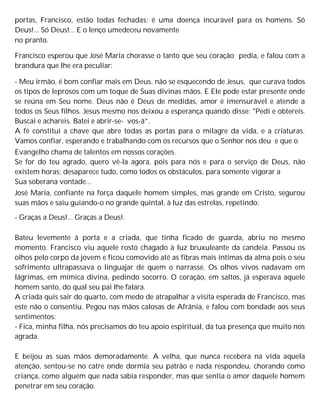 portas, Francisco, estão todas fechadas; é uma doença incurável para os homens. Só
Deus!... Só Deus!... E o lenço umedeceu novamente
no pranto.
Francisco esperou que José Maria chorasse o tanto que seu coração pedia, e falou com a
brandura que lhe era peculiar:
- Meu irmão, é bom confiar mais em Deus. não se esquecendo de Jesus, que curava todos
os tipos de leprosos com um toque de Suas divinas mãos. E Ele pode estar presente onde
se reúna em Seu nome. Deus não é Deus de medidas, amor é imensurável e atende a
todos os Seus filhos. Jesus mesmo nos deixou a esperança quando disse: "Pedi e obtereis.
Buscai e achareis. Batei e abrir-se- vos-á”.
A fé constitui a chave que abre todas as portas para o milagre da vida, e a criaturas.
Vamos confiar, esperando e trabalhando com os recursos que o Senhor nos deu e que o
Evangelho chama de talentos em nossos corações.
Se for do teu agrado, quero vê-la agora, pois para nós e para o serviço de Deus, não
existem horas; desaparece tudo, como todos os obstáculos, para somente vigorar a
Sua soberana vontade...
José Maria, confiante na força daquele homem simples, mas grande em Cristo, segurou
suas mãos e saiu guiando-o no grande quintal, à luz das estrelas, repetindo:
- Graças a Deus!... Graças a Deus!.
Bateu levemente à porta e a criada, que tinha ficado de guarda, abriu no mesmo
momento. Francisco viu aquele rosto chagado à luz bruxuleante da candeia. Passou os
olhos pelo corpo da jovem e ficou comovido até as fibras mais íntimas da alma pois o seu
sofrimento ultrapassava o linguajar de quem o narrasse. Os olhos vivos nadavam em
lágrimas, em mímica divina, pedindo socorro. O coração, em saltos, já esperava aquele
homem santo, do qual seu pai lhe falara.
A criada quis sair do quarto, com medo de atrapalhar a visita esperada de Francisco, mas
este não o consentiu. Pegou nas mãos calosas de Afrânia, e falou com bondade aos seus
sentimentos:
- Fica, minha filha, nós precisamos do teu apoio espiritual, da tua presença que muito nos
agrada.
E beijou as suas mãos demoradamente. A velha, que nunca recebera na vida aquela
atenção, sentou-se no catre onde dormia seu patrão e nada respondeu, chorando como
criança, como alguém que nada sabia responder, mas que sentia o amor daquele homem
penetrar em seu coração.
 